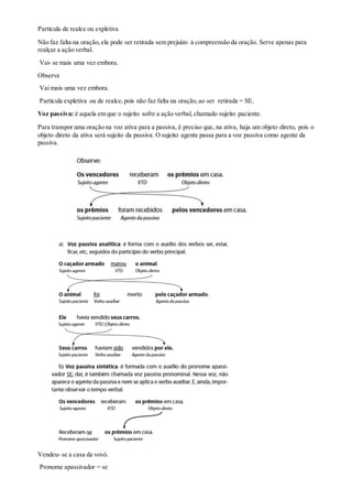 Partícula de realce ou expletiva
Não faz falta na oração,ela pode ser retirada sem prejuízo à compreensão da oração. Serve apenas para
realçar a ação verbal.
Vai- se mais uma vez embora.
Observe
Vai mais uma vez embora.
Partícula expletiva ou de realce,pois não faz falta na oração,ao ser retirada = SE.
Voz passiva: é aquela em que o sujeito sofre a ação verbal, chamado sujeito paciente.
Para transpor uma oração na voz ativa para a passiva, é preciso que, na ativa, haja um objeto direto, pois o
objeto direto da ativa será sujeito da passiva. O sujeito agente passa para a voz passiva como agente da
passiva.
Vendeu- se a casa da vovó.
Pronome apassivador = se
 