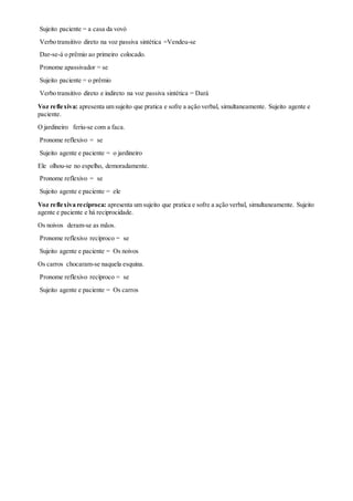 Sujeito paciente = a casa da vovó
Verbo transitivo direto na voz passiva sintética =Vendeu-se
Dar-se-á o prêmio ao primeiro colocado.
Pronome apassivador = se
Sujeito paciente = o prêmio
Verbo transitivo direto e indireto na voz passiva sintética = Dará
Voz reflexiva: apresenta um sujeito que pratica e sofre a ação verbal, simultaneamente. Sujeito agente e
paciente.
O jardineiro feriu-se com a faca.
Pronome reflexivo = se
Sujeito agente e paciente = o jardineiro
Ele olhou-se no espelho, demoradamente.
Pronome reflexivo = se
Sujeito agente e paciente = ele
Voz reflexiva recíproca: apresenta um sujeito que pratica e sofre a ação verbal, simultaneamente. Sujeito
agente e paciente e há reciprocidade.
Os noivos deram-se as mãos.
Pronome reflexivo recíproco = se
Sujeito agente e paciente = Os noivos
Os carros chocaram-se naquela esquina.
Pronome reflexivo recíproco = se
Sujeito agente e paciente = Os carros
 
