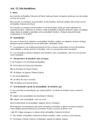 Art. 12. São brasileiros:
I - natos:
a) os nascidos na República Federativa do Brasil, ainda que de pais estrangeiros, desde que estes não estejam
a serviço de seu país;
b) os nascidos no estrangeiro, de pai brasileiro ou mãe brasileira, desde que qualquer deles esteja a serviço
da República Federativa do Brasil;
c) os nascidos no estrangeiro de pai brasileiro ou de mãe brasileira, desde que sejam registrados em
repartição brasileira competente ou venham a residir na República Federativa do Brasil e optem, em qualquer
tempo, depois de atingida a maioridade, pela nacionalidade brasileira; (Redação dada pela Emenda
Constitucional nº 54, de 2007)
II - naturalizados:
a) os que, na forma da lei, adquiram a nacionalidade brasileira, exigidas aos originários de países de língua
portuguesa apenas residência por um ano ininterrupto e idoneidade moral;
1º Aos portugueses com residência permanente no País, se houver reciprocidade em favor de brasileiros,
serão atribuídos os direitos inerentes ao brasileiro, salvo os casos previstos nesta Constituição.
2º - A lei não poderá estabelecer distinção entre brasileiros natos e naturalizados, salvo nos casos previstos
nesta Constituição.
3º - São privativos de brasileiro nato os cargos:
I - de Presidente e Vice-Presidente da República;
II - de Presidente da Câmara dos Deputados;
III - de Presidente do Senado Federal;
IV - de Ministro do Supremo Tribunal Federal;
V - da carreira diplomática;
VI - de oficial das Forças Armadas.
VII - de Ministro de Estado da Defesa
4º - Será declarada a perda da nacionalidade do brasileiro que:
I - tiver cancelada sua naturalização, por sentença judicial, em virtude de atividade nociva ao interesse
nacional;
II - adquirir outra nacionalidade por naturalização voluntária.
III - adquirir outra nacionalidade, salvo nos casos:
a) de reconhecimento de nacionalidade originária pela lei estrangeira;
b) de imposição de naturalização, pela norma estrangeira,ao brasileiro residente em estado estrangeiro,
como condição para permanência em seu território ou para o exercício de direitos civis;
• Art. 13. A língua portuguesa é o idioma oficial da República Federativa do Brasil.
1º - São símbolos da República Federativa do Brasil a bandeira, o hino, as armas e o selo nacionais.
2º - Os Estados, o Distrito Federal e os Municípios poderão ter símbolos próprios.
 