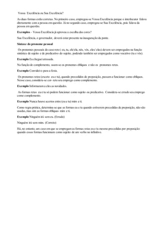 Vossa Excelência ou Sua Excelência?
As duas formas estão corretas. No primeiro caso, empregou-se Vossa Excelência porque o interlocutor falava
diretamente com a pessoa em questão. Já no segundo caso, empregou-se Sua Excelência, pois falava da
pessoa em questão.
Exemplos – Vossa Excelência já aprovou a escolha das cores?
Sua Excelência, o governador, deverá estar presente na inauguração da ponte.
Sintaxe do pronome pessoal
Os pronomes pessoais do caso reto ( eu, tu, ele/ela, nós, vós, eles/ elas) devem ser empregados na função
sintática de sujeito e de predicativo do sujeito, podendo também ser empregados como vocativo (tu e vós).
Exemplo Eu chegueiatrasada.
Na função de complemento, usam-se os pronomes oblíquos e não os pronomes retos.
Exemplo Convidei-o para a festa.
Os pronomes retos (exceto eu e tu), quando precedidos de preposição, passam a funcionar como oblíquos.
Nesse caso,considera-se cor- reto seu emprego como complemento.
Exemplo Informaram a eles as novidades.
As formas retas eu e tu só podem funcionar como sujeito ou predicativo. Considera-se errado seu emprego
como complemento.
Exemplo Nunca houve acertos entre (eu e tu) mim e ti.
Como regra prática, determina-se que as formas eu e tu quando estiverem precedidas de preposição, não são
usadas,mas sim as formas oblíquas mim e ti.
Exemplo Ninguém irá sem eu. (Errado)
Ninguém irá sem mim. (Correto)
Há,no entanto, um caso em que se empregam as formas retas eu e tu mesmo precedidas por preposição:
quando essas formas funcionam como sujeito de um verbo no infinitivo.
 