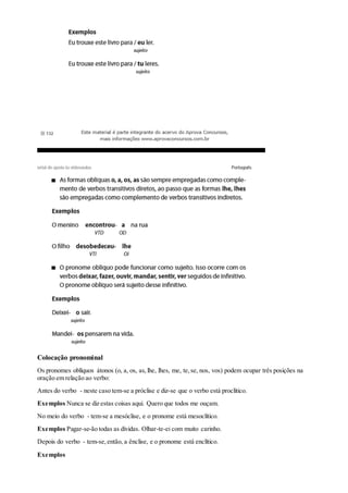 Colocação pronominal
Os pronomes oblíquos átonos (o, a, os, as,lhe, lhes, me, te,se, nos, vos) podem ocupar três posições na
oração em relação ao verbo:
Antes do verbo - neste caso tem-se a próclise e diz-se que o verbo está proclítico.
Exemplos Nunca se diz estas coisas aqui. Quero que todos me ouçam.
No meio do verbo - tem-se a mesóclise, e o pronome está mesoclítico.
Exemplos Pagar-se-ão todas as dívidas. Olhar-te-ei com muito carinho.
Depois do verbo - tem-se,então, a ênclise, e o pronome está enclítico.
Exemplos
 