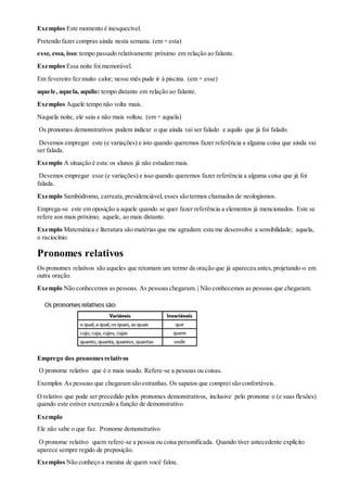 Exemplos Este momento é inesquecível.
Pretendo fazer compras ainda nesta semana. (em + esta)
esse, essa, isso:tempo passado relativamente próximo em relação ao falante.
Exemplos Essa noite foi memorável.
Em fevereiro fez muito calor; nesse mês pude ir à piscina. (em + esse)
aquele, aquela, aquilo: tempo distante em relação ao falante.
Exemplos Aquele tempo não volta mais.
Naquela noite, ele saiu e não mais voltou. (em + aquela)
Os pronomes demonstrativos podem indicar o que ainda vai ser falado e aquilo que já foi falado.
Devemos empregar este (e variações) e isto quando queremos fazer referência a alguma coisa que ainda vai
ser falada.
Exemplo A situação é esta:os alunos já não estudam mais.
Devemos empregar esse (e variações) e isso quando queremos fazer referência a alguma coisa que já foi
falada.
Exemplo Sambódromo, carreata,presidenciável, esses são termos chamados de neologismos.
Emprega-se este em oposição a aquele quando se quer fazer referência a elementos já mencionados. Este se
refere aos mais próximo; aquele, ao mais distante.
Exemplo Matemática e literatura são matérias que me agradam: esta me desenvolve a sensibilidade; aquela,
o raciocínio.
Pronomes relativos
Os pronomes relativos são aqueles que retomam um termo da oração que já apareceu antes,projetando-o em
outra oração.
Exemplo Não conhecemos as pessoas. As pessoaschegaram. | Não conhecemos as pessoas que chegaram.
Emprego dos pronomesrelativos
O pronome relativo que é o mais usado. Refere-se a pessoas ou coisas.
Exemplos As pessoas que chegaram são estranhas. Os sapatos que comprei são confortáveis.
O relativo que pode ser precedido pelos pronomes demonstrativos, inclusive pelo pronome o (e suas flexões)
quando este estiver exercendo a função de demonstrativo.
Exemplo
Ele não sabe o que faz. Pronome demonstrativo
O pronome relativo quem refere-se a pessoa ou coisa personificada. Quando tiver antecedente explícito
aparece sempre regido de preposição.
Exemplos Não conheço a menina de quem você falou.
 