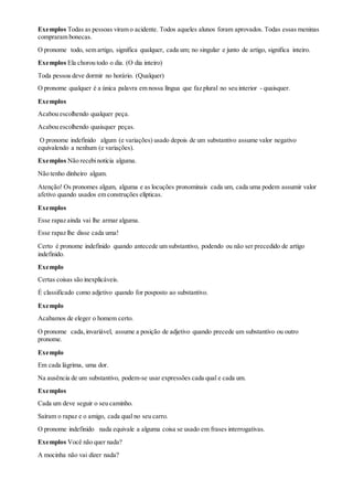 Exemplos Todas as pessoas viram o acidente. Todos aqueles alunos foram aprovados. Todas essas meninas
compraram bonecas.
O pronome todo, sem artigo, significa qualquer, cada um; no singular e junto de artigo, significa inteiro.
Exemplos Ela chorou todo o dia. (O dia inteiro)
Toda pessoa deve dormir no horário. (Qualquer)
O pronome qualquer é a única palavra em nossa língua que faz plural no seu interior - quaisquer.
Exemplos
Acabou escolhendo qualquer peça.
Acabou escolhendo quaisquer peças.
O pronome indefinido algum (e variações) usado depois de um substantivo assume valor negativo
equivalendo a nenhum (e variações).
Exemplos Não recebinotícia alguma.
Não tenho dinheiro algum.
Atenção! Os pronomes algum, alguma e as locuções pronominais cada um, cada uma podem assumir valor
afetivo quando usados em construções elípticas.
Exemplos
Esse rapaz ainda vai lhe armar alguma.
Esse rapaz lhe disse cada uma!
Certo é pronome indefinido quando antecede um substantivo, podendo ou não ser precedido de artigo
indefinido.
Exemplo
Certas coisas são inexplicáveis.
É classificado como adjetivo quando for posposto ao substantivo.
Exemplo
Acabamos de eleger o homem certo.
O pronome cada,invariável, assume a posição de adjetivo quando precede um substantivo ou outro
pronome.
Exemplo
Em cada lágrima, uma dor.
Na ausência de um substantivo, podem-se usar expressões cada qual e cada um.
Exemplos
Cada um deve seguir o seu caminho.
Saíram o rapaz e o amigo, cada qual no seu carro.
O pronome indefinido nada equivale a alguma coisa se usado em frases interrogativas.
Exemplos Você não quer nada?
A mocinha não vai dizer nada?
 