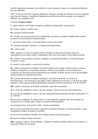 território, plataforma continental, mar territorial ou zona econômica exclusiva, ou compensação financeira
por essa exploração.
• § 2º - A faixa de até cento e cinquenta quilômetros de largura, ao longo das fronteiras terrestres,designada
como faixa de fronteira, é considerada fundamental para defesa do território nacional, e sua ocupação e
utilização serão reguladas em lei.
• Art. 21. Compete à União:
I - manter relações com Estados estrangeiros e participar de organizações internacionais;
II - declarar a guerra e celebrar a paz;
III - assegurar a defesa nacional;
IV - permitir, nos casos previstos em lei complementar, que forças estrangeiras transitem pelo território
nacional ou nele permaneçam temporariamente;
V - decretar o estado de sítio, o estado de defesa e a intervenção federal;
VI - autorizar e fiscalizar a produção e o comércio de material bélico;
VII - emitir moeda;
VIII - administrar as reservas cambiais do País e fiscalizar as operações de natureza financeira,
especialmente as de crédito, câmbio e capitalização, bem como as de seguros e de previdência privada;
IX - elaborar e executar planos nacionais e regionais de ordenação do território e de desenvolvimento
econômico e social;
X - manter o serviço postal e o correio aéreo nacional;
XI - explorar, diretamente ou mediante concessão a empresas sob controle acionário estatal, os serviços
telefônicos, telegráficos, de transmissão de dados e demais serviços públicos de telecomunicações,
assegurada a prestação de serviços de informações por entidades de direito privado através da rede pública
de telecomunicações explorada pela União.
XI - explorar, diretamente ou mediante autorização, concessão ou permissão, os serviços de
telecomunicações, nos termos da lei, que disporá sobre a organização dos serviços, a criação de um órgão
regulador e outros aspectos institucionais;(Redação dada pela Emenda Constitucional nº 8, de 15/08/95:)
XII - explorar, diretamente ou mediante autorização, concessão ou permissão:
a) os serviços de radiodifusão sonora, e de sons e imagens e demais serviços de telecomunicações;
a) os serviços de radiodifusão sonora, e de sons e imagens;(Redação dada pela Emenda Constitucional nº 8,
de 15/08/95:)
b) os serviços e instalações de energia elétrica e o aproveitamento energético dos cursos de água, em
articulação com os Estados onde se situam os potenciais hidroenergéticos;
c) a navegação aérea,aeroespaciale a infra- estrutura aeroportuária;
d) os serviços de transporte ferroviário e aquaviário entre portos brasileiros e fronteiras nacionais, ou que
transponham os limites de Estado ou Território;
e) os serviços de transporte rodoviário interestadual e internacional de passageiros;
f) os portos marítimos, fluviais e lacustres;
XIII - organizar e manter o Poder Judiciário, o Ministério Público do Distrito Federal e dos Territórios e a
Defensoria Pública dos Territórios;
 