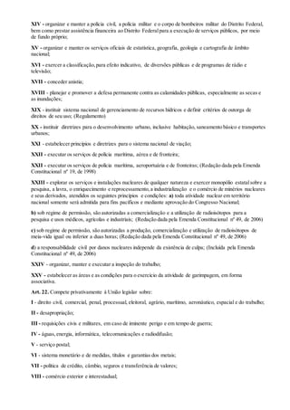 XIV - organizar e manter a polícia civil, a polícia militar e o corpo de bombeiros militar do Distrito Federal,
bem como prestar assistência financeira ao Distrito Federalpara a execução de serviços públicos, por meio
de fundo próprio;
XV - organizar e manter os serviços oficiais de estatística, geografia, geologia e cartografia de âmbito
nacional;
XVI - exercer a classificação,para efeito indicativo, de diversões públicas e de programas de rádio e
televisão;
XVII - conceder anistia;
XVIII - planejar e promover a defesa permanente contra as calamidades públicas, especialmente as secas e
as inundações;
XIX - instituir sistema nacional de gerenciamento de recursos hídricos e definir critérios de outorga de
direitos de seu uso; (Regulamento)
XX - instituir diretrizes para o desenvolvimento urbano, inclusive habitação, saneamento básico e transportes
urbanos;
XXI - estabelecer princípios e diretrizes para o sistema nacional de viação;
XXII - executar os serviços de polícia marítima, aérea e de fronteira;
XXII - executar os serviços de polícia marítima, aeroportuária e de fronteiras; (Redação dada pela Emenda
Constitucional nº 19, de 1998)
XXIII - explorar os serviços e instalações nucleares de qualquer natureza e exercer monopólio estatalsobre a
pesquisa, a lavra, o enriquecimento e reprocessamento,a industrialização e o comércio de minérios nucleares
e seus derivados, atendidos os seguintes princípios e condições: a) toda atividade nuclear em território
nacional somente será admitida para fins pacíficos e mediante aprovação do Congresso Nacional;
b) sob regime de permissão, são autorizadas a comercialização e a utilização de radioisótopos para a
pesquisa e usos médicos, agrícolas e industriais; (Redação dada pela Emenda Constitucional nº 49, de 2006)
c) sob regime de permissão, são autorizadas a produção, comercialização e utilização de radioisótopos de
meia-vida igual ou inferior a duas horas; (Redação dada pela Emenda Constitucional nº 49, de 2006)
d) a responsabilidade civil por danos nucleares independe da existência de culpa; (Incluída pela Emenda
Constitucional nº 49, de 2006)
XXIV - organizar, manter e executar a inspeção do trabalho;
XXV - estabelecer as áreas e as condições para o exercício da atividade de garimpagem, em forma
associativa.
Art. 22. Compete privativamente à União legislar sobre:
I - direito civil, comercial, penal, processual, eleitoral, agrário, marítimo, aeronáutico, espacial e do trabalho;
II - desapropriação;
III - requisições civis e militares, em caso de iminente perigo e em tempo de guerra;
IV - águas,energia, informática, telecomunicações e radiodifusão;
V - serviço postal;
VI - sistema monetário e de medidas, títulos e garantias dos metais;
VII - política de crédito, câmbio, seguros e transferência de valores;
VIII - comércio exterior e interestadual;
 