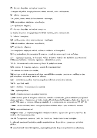 IX - diretrizes da política nacional de transportes;
X - regime dos portos, navegação lacustre, fluvial, marítima, aérea e aeroespacial;
XI - trânsito e transporte;
XII - jazidas, minas, outros recursos minerais e metalurgia;
XIII - nacionalidade, cidadania e naturalização;
XIV - populações indígenas;
IX - diretrizes da política nacional de transportes;
X - regime dos portos, navegação lacustre, fluvial, marítima, aérea e aeroespacial;
XI - trânsito e transporte;
XII - jazidas, minas, outros recursos minerais e metalurgia;
XIII - nacionalidade, cidadania e naturalização;
XIV - populações indígenas;
XV - emigração e imigração, entrada, extradição e expulsão de estrangeiros;
XVI - organização do sistema nacional de emprego e condições para o exercício de profissões;
XVII - organização judiciária, do Ministério Público do Distrito Federale dos Territórios e da Defensoria
Pública dos Territórios, bem como organização administrativa destes;
XVIII - sistema estatístico, sistema cartográfico e de geologia nacionais;
XIX - sistemas de poupança, captação e garantia da poupança popular;
XX - sistemas de consórcios e sorteios;
XXI - normas gerais de organização, efetivos, material bélico, garantias, convocação e mobilização das
polícias militares e corpos de bombeiros militares;
XXII - competência da polícia federale das polícias rodoviária e ferroviária federais;
XXIII - seguridade social;
XXIV - diretrizes e bases da educação nacional;
XXV - registros públicos;
XXVI - atividades nucleares de qualquer natureza;
XXVII - normas gerais de licitação e contratação,em todas as modalidades, para as administrações públicas
diretas, autárquicas e fundacionais da União, Estados, Distrito Federal e Municípios, obedecido o disposto no
art. 37, XXI, e para as empresas públicas e sociedades de economia mista, nos termos do art. 173, § 1°, III;
XXVIII - defesa territorial, defesa aeroespacial,defesa marítima, defesa civil e mobilização nacional;
XXIX - propaganda comercial.
Parágrafo único. Lei complementar poderá autorizar os Estados a legislar sobre questões específicas das
matérias relacionadas neste artigo.
Art. 23. É competência comum da União, dos Estados, do Distrito Federal e dos Municípios:
I - zelar pela guarda da Constituição, das leis e das instituições democráticas e conservar o patrimônio
público;
II - cuidar da saúde e assistência pública, da proteção e garantia das pessoas portadoras de deficiência;
 