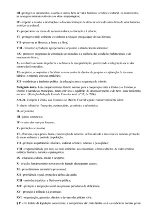 III - proteger os documentos, as obras e outros bens de valor histórico, artístico e cultural, os monumentos,
as paisagens naturais notáveis e os sítios arqueológicos;
IV - impedir a evasão,a destruição e a descaracterização de obras de arte e de outros bens de valor histórico,
artístico ou cultural;
V - proporcionar os meios de acesso à cultura, à educação e à ciência;
VI - proteger o meio ambiente e combater a poluição em qualquer de suas formas;
VII - preservar as florestas,a fauna e a flora;
VIII - fomentar a produção agropecuária e organizar o abastecimento alimentar;
IX - promover programas de construção de moradias e a melhoria das condições habitacionais e de
saneamento básico;
X - combater as causas da pobreza e os fatores de marginalização, promovendo a integração social dos
setores desfavorecidos;
XI - registrar, acompanhar e fiscalizar as concessões de direitos de pesquisa e exploração de recursos
hídricos e minerais em seus territórios;
XII - estabelecer e implantar política de educação para a segurança do trânsito.
Parágrafo único. Leis complementares fixarão normas para a cooperação entre a União e os Estados, o
Distrito Federale os Municípios, tendo em vista o equilíbrio do desenvolvimento e do bem- estar em âmbito
nacional. (Redação dada pela Emenda Constitucional nº 53, de 2006)
Art. 24. Compete à União, aos Estados e ao Distrito Federal legislar concorrentemente sobre:
I - direito tributário, financeiro, penitenciário, econômico e urbanístico;
II - orçamento;
III - juntas comerciais;
IV - custas dos serviços forenses;
V - produção e consumo;
VI - florestas, caça,pesca,fauna,conservação da natureza, defesa do solo e dos recursos naturais, proteção
do meio ambiente e controle da poluição;
VII - proteção ao patrimônio histórico, cultural, artístico, turístico e paisagístico;
VIII - responsabilidade por dano ao meio ambiente, ao consumidor, a bens e direitos de valor artístico,
estético, histórico, turístico e paisagístico;
IX - educação,cultura, ensino e desporto;
X - criação, funcionamento e processo do juizado de pequenas causas;
XI - procedimentos em matéria processual;
XII - previdência social, proteção e defesa da saúde;
XIII - assistência jurídica e Defensoria pública;
XIV - proteção e integração social das pessoas portadoras de deficiência;
XV - proteção à infância e à juventude;
XVI - organização, garantias, direitos e deveres das polícias civis.
§ 1º - No âmbito da legislação concorrente, a competência da União limitar-se-á a estabelecer normas gerais.
 