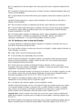§ 2º - A competência da União para legislar sobre normas gerais não exclui a competência suplementar dos
Estados.
§ 3º - Inexistindo lei federal sobre normas gerais, os Estados exercerão a competência legislativa plena, para
atender a suas peculiaridades.
§ 4º - A superveniência de lei federal sobre normas gerais suspende a eficácia da lei estadual, no que lhe for
contrário.
Art. 25. Os Estados organizam-se e regem-se pelas Constituições e leis que adotarem, observados os
princípios desta Constituição.
§ 1º - São reservadas aos Estados as competências que não lhes sejam vedadas por esta Constituição.
§ 2º - Cabe aos Estados explorar diretamente, ou mediante concessão,os serviços locais de gás canalizado,
na forma da lei, vedada a edição de medida provisória para a sua regulamentação. (Redação dada pela
Emenda Constitucional nº 5, de 1995)
§ 3º - Os Estados poderão, mediante lei complementar, instituir regiões metropolitanas, aglomerações
urbanas e microrregiões, constituídas por agrupamentos de municípios limítrofes, para integrar a
organização, o planejamento e a execução de funções públicas de interesse comum.
Art. 26. Incluem-se entre os bens dos Estados:
I - as águas superficiais ou subterrâneas,fluentes, emergentes e em depósito, ressalvadas,neste caso, na
forma da lei, as decorrentes de obras da União;
II - as áreas,nas ilhas oceânicas e costeiras,que estiverem no seu domínio, excluídas aquelas sob domínio da
União, Municípios ou terceiros;
III - as ilhas fluviais e lacustres não pertencentes à União;
IV - as terras devolutas não compreendidas entre as da União.
Art. 27. O número de Deputados à Assembleia Legislativa corresponderá ao triplo da representação do
Estado na Câmara dos Deputados e, atingido o número de trinta e seis, será acrescido de tantos quantos
forem os Deputados Federais acima de doze.
§ 1º - Será de quatro anos o mandato dos Deputados Estaduais, aplicando- sê-lhes as regras desta
Constituição sobre sistema eleitoral, inviolabilidade, imunidades, remuneração,perda de mandato, licença,
impedimentos e incorporação às Forças Armadas.
§ 2º O subsídio dos Deputados Estaduais será fixado por lei de iniciativa da Assembleia Legislativa, na razão
de, no máximo, setenta e cinco por cento daquele estabelecido, em espécie, para os Deputados Federais,
observado o que dispõem os arts. 39, § 4º, 57, § 7º, 150, II, 153, III, e 153, § 2º, I.
§ 3º - Compete às Assembleias Legislativas dispor sobre seu regimento interno, polícia e serviços
administrativos de sua secretaria,e prover os respectivos cargos.
§ 4º - A lei disporá sobre a iniciativa popular no processo legislativo estadual.
Art. 28. A eleição do Governador e do Vice- Governador de Estado, para mandato de quatro anos, realizar-
se-á no primeiro domingo de outubro, em primeiro turno, e no último domingo de outubro, em segundo
turno, se houver, do ano anterior ao do término do mandato de seus antecessores,e a posse ocorrerá em
primeiro de janeiro do ano subsequente, observado, quanto ao mais, o disposto no art. 77.
Parágrafo único. Perderá o mandato o Governador que assumir outro cargo ou função na administração
pública direta ou indireta, ressalvada a posse em virtude de concurso público e observado o disposto no art.
38, I, IV e V.
§ 1º Perderá o mandato o Governador que assumir outro cargo ou função na administração pública direta ou
indireta, ressalvada a posse em virtude de concurso público e observado o disposto no art. 38, I, IV e V.
 