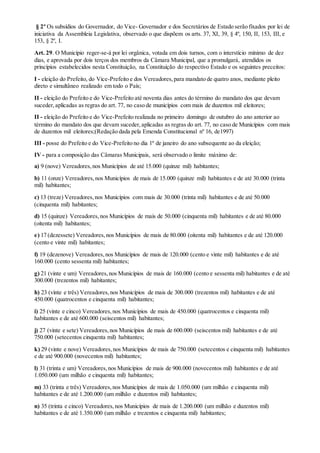 § 2º Os subsídios do Governador, do Vice- Governador e dos Secretários de Estado serão fixados por lei de
iniciativa da Assembleia Legislativa, observado o que dispõem os arts. 37, XI, 39, § 4º, 150, II, 153, III, e
153, § 2º, I.
Art. 29. O Município reger-se-á por lei orgânica, votada em dois turnos, com o interstício mínimo de dez
dias, e aprovada por dois terços dos membros da Câmara Municipal, que a promulgará, atendidos os
princípios estabelecidos nesta Constituição, na Constituição do respectivo Estado e os seguintes preceitos:
I - eleição do Prefeito, do Vice-Prefeito e dos Vereadores,para mandato de quatro anos, mediante pleito
direto e simultâneo realizado em todo o País;
II - eleição do Prefeito e do Vice-Prefeito até noventa dias antes do término do mandato dos que devam
suceder,aplicadas as regras do art. 77, no caso de municípios com mais de duzentos mil eleitores;
II - eleição do Prefeito e do Vice-Prefeito realizada no primeiro domingo de outubro do ano anterior ao
término do mandato dos que devam suceder,aplicadas as regras do art. 77, no caso de Municípios com mais
de duzentos mil eleitores;(Redação dada pela Emenda Constitucional nº 16, de1997)
III - posse do Prefeito e do Vice-Prefeito no dia 1º de janeiro do ano subsequente ao da eleição;
IV - para a composição das Câmaras Municipais, será observado o limite máximo de:
a) 9 (nove) Vereadores,nos Municípios de até 15.000 (quinze mil) habitantes;
b) 11 (onze) Vereadores,nos Municípios de mais de 15.000 (quinze mil) habitantes e de até 30.000 (trinta
mil) habitantes;
c) 13 (treze) Vereadores,nos Municípios com mais de 30.000 (trinta mil) habitantes e de até 50.000
(cinquenta mil) habitantes;
d) 15 (quinze) Vereadores,nos Municípios de mais de 50.000 (cinquenta mil) habitantes e de até 80.000
(oitenta mil) habitantes;
e) 17 (dezessete) Vereadores,nos Municípios de mais de 80.000 (oitenta mil) habitantes e de até 120.000
(cento e vinte mil) habitantes;
f) 19 (dezenove) Vereadores,nos Municípios de mais de 120.000 (cento e vinte mil) habitantes e de até
160.000 (cento sessenta mil) habitantes;
g) 21 (vinte e um) Vereadores,nos Municípios de mais de 160.000 (cento e sessenta mil) habitantes e de até
300.000 (trezentos mil) habitantes;
h) 23 (vinte e três) Vereadores,nos Municípios de mais de 300.000 (trezentos mil) habitantes e de até
450.000 (quatrocentos e cinquenta mil) habitantes;
i) 25 (vinte e cinco) Vereadores,nos Municípios de mais de 450.000 (quatrocentos e cinquenta mil)
habitantes e de até 600.000 (seiscentos mil) habitantes;
j) 27 (vinte e sete) Vereadores,nos Municípios de mais de 600.000 (seiscentos mil) habitantes e de até
750.000 (setecentos cinquenta mil) habitantes;
k) 29 (vinte e nove) Vereadores,nos Municípios de mais de 750.000 (setecentos e cinquenta mil) habitantes
e de até 900.000 (novecentos mil) habitantes;
l) 31 (trinta e um) Vereadores,nos Municípios de mais de 900.000 (novecentos mil) habitantes e de até
1.050.000 (um milhão e cinquenta mil) habitantes;
m) 33 (trinta e três) Vereadores,nos Municípios de mais de 1.050.000 (um milhão e cinquenta mil)
habitantes e de até 1.200.000 (um milhão e duzentos mil) habitantes;
n) 35 (trinta e cinco) Vereadores,nos Municípios de mais de 1.200.000 (um milhão e duzentos mil)
habitantes e de até 1.350.000 (um milhão e trezentos e cinquenta mil) habitantes;
 
