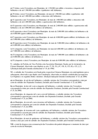 o) 37 (trinta e sete) Vereadores,nos Municípios de 1.350.000 (um milhão e trezentos e cinquenta mil)
habitantes e de até 1.500.000 (um milhão e quinhentos mil) habitantes;
p) 39 (trinta e nove) Vereadores,nos Municípios de mais de 1.500.000 (um milhão e quinhentos mil)
habitantes e de até 1.800.000 (um milhão e oitocentos mil) habitantes;
q) 41 (quarenta e um) Vereadores,nos Municípios de mais de 1.800.000 (um milhão e oitocentos mil)
habitantes e de até 2.400.000 (dois milhões e quatrocentos mil) habitantes;
r) 43 (quarenta e três) Vereadores,nos Municípios de mais de 2.400.000 (dois milhões e quatrocentos mil)
habitantes e de até 3.000.000 (três milhões) de habitantes;
s) 45 (quarenta e cinco) Vereadores,nos Municípios de mais de 3.000.000 (três milhões) de habitantes e de
até 4.000.000 (quatro milhões) de habitantes;
t) 47 (quarenta e sete) Vereadores,nos Municípios de mais de 4.000.000 (quatro milhões) de habitantes e de
até 5.000.000 (cinco milhões) de habitantes;
u) 49 (quarenta e nove) Vereadores,nos Municípios de mais de 5.000.000 (cinco milhões) de habitantes e de
até 6.000.000 (seis milhões) de habitantes;
v) 51 (cinquenta e um) Vereadores,nos Municípios de mais de 6.000.000 (seis milhões) de habitantes e de
até 7.000.000 (sete milhões) de habitantes;
w) 53 (cinquenta e três) Vereadores,nos Municípios de mais de 7.000.000 (sete milhões) de habitantes e de
até 8.000.000 (oito milhões) de habitantes; e
x) 55 (cinquenta e cinco) Vereadores,nos Municípios de mais de 8.000.000 (oito milhões) de habitantes;
V - subsídios do Prefeito, do Vice-Prefeito e dos Secretários Municipais fixados por lei de iniciativa da
Câmara Municipal, observado o que dispõem os arts. 37, XI, 39, § 4º, 150, II, 153, III, e 153, § 2º,
I;(Redação dada pela Emenda constitucional nº 19, de 1998)
VI - o subsídio dos Vereadores será fixado pelas respectivas Câmaras Municipais em cada legislatura para a
subsequente, observado o que dispõe esta Constituição, observados os critérios estabelecidos na respectiva
Lei Orgânica e os seguintes limites máximos: (Redação dada pela Emenda Constitucional nº 25, de 2000)
a) em Municípios de até dez mil habitantes, o subsídio máximo dos Vereadores corresponderá a vinte por
cento do subsídio dos Deputados Estaduais; (Incluído pela Emenda Constitucional nº 25, de 2000)
b) em Municípios de dez mil e um a cinquenta mil habitantes, o subsídio máximo dos Vereadores
corresponderá a trinta por cento do subsídio dos Deputados Estaduais; (Incluído pela Emenda Constitucional
nº 25, de 2000)
c) em Municípios de cinquenta mil e um a cem mil habitantes, o subsídio máximo dos Vereadores
corresponderá a quarenta por cento do subsídio dos Deputados Estaduais; (Incluído pela Emenda
Constitucional nº 25, de 2000)
d) em Municípios de cem mil e um a trezentos mil habitantes, o subsídio máximo dos Vereadores
corresponderá a cinquenta por cento do subsídio dos Deputados Estaduais; (Incluído pela Emenda
Constitucional nº 25, de 2000)
e) em Municípios de trezentos mil e um a quinhentos mil habitantes, o subsídio máximo dos Vereadores
corresponderá a sessenta por cento do subsídio dos Deputados Estaduais; (Incluído pela Emenda
Constitucional nº 25, de 2000)
f) em Municípios de mais de quinhentos mil habitantes, o subsídio máximo dos Vereadores corresponderá a
setenta e cinco por cento do subsídio dos Deputados Estaduais; (Incluído pela Emenda Constitucional.
VII - o total da despesa com a remuneração dos Vereadores não poderá ultrapassar o montante de cinco por
cento da receita do Município;
 