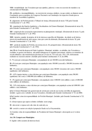 VIII - inviolabilidade dos Vereadores por suas opiniões, palavras e votos no exercício do mandato e na
circunscrição do Município;
IX - proibições e incompatibilidades, no exercício da vereança,similares, no que couber, ao disposto nesta
Constituição para os membros do Congresso Nacional e na Constituição do respectivo Estado para os
membros da Assembleia Legislativa;
X - julgamento do Prefeito perante o Tribunal de Justiça; (Renumerado do inciso VIII, pela Emenda
Constitucional nº 1, de 1992)
XI - organização das funções legislativas e fiscalizadoras da Câmara Municipal; (Renumerado do inciso IX,
pela Emenda Constitucional nº 1, de 1992)
XII - cooperação das associações representativas no planejamento municipal; (Renumerado do inciso X, pela
Emenda Constitucional nº 1, de 1992)
XIII - iniciativa popular de projetos de lei de interesse específico do Município, da cidade ou de bairros,
através de manifestação de, pelo menos, cinco por cento do eleitorado; (Renumerado do inciso XI, pela
Emenda Constitucional nº 1, de 1992)
XIV - perda do mandato do Prefeito, nos termos do art. 28, parágrafo único. (Renumerado do inciso XII,
pela Emenda Constitucional nº 1, de 1992)
Art. 29-A. O total da despesa do Poder Legislativo Municipal, incluídos os subsídios dos Vereadores e
excluídos os gastos com inativos, não poderá ultrapassar os seguintes percentuais, relativos ao somatório da
receita tributária e das transferências previstas no § 5o do art. 153 e nos arts. 158 e 159, efetivamente
realizado no exercício anterior: (Incluído pela Emenda Constitucional nº 25, de 2000)
I - 7% (sete por cento) para Municípios com população de até 100.000 (cem mil) habitantes;
II - 6% (seis por cento) para Municípios com população entre 100.000 (cem mil) e 300.000 (trezentos mil)
habitantes;
III - 5% (cinco por cento) para Municípios com população entre 300.001 (trezentos mil e um) e 500.000
(quinhentos mil) habitantes;
IV - 4,5% (quatro inteiros e cinco décimos por cento) para Municípios com população entre 500.001
(quinhentos mil e um) e 3.000.000 (três milhões) de habitantes;
V - 4% (quatro por cento) para Municípios com população entre 3.000.001 (três milhões e um) e 8.000.000
(oito milhões) de habitantes;
VI - 3,5% (três inteiros e cinco décimos por cento) para Municípios com população acima de 8.000.001 (oito
milhões e um) habitantes.
§ 1o A Câmara Municipal não gastará mais de setenta por cento de sua receita com folha de pagamento,
incluído o gasto com o subsídio de seus Vereadores. (Incluído pela Emenda Constitucional nº 25, de 2000)
§ 2o Constitui crime de responsabilidade do Prefeito Municipal: (Incluído pela Emenda Constitucional nº 25,
de 2000)
I - efetuar repasse que supere os limites definidos neste artigo;
II - não enviar o repasse até o dia vinte de cada mês; ou
III - enviá-lo a menor em relação à proporção fixada na Lei Orçamentária.
3o Constitui crime de responsabilidade do Presidente da Câmara Municipal o desrespeito ao § 1o deste
artigo.
Art. 30. Compete aos Municípios:
I - legislar sobre assuntos de interesse local;
 