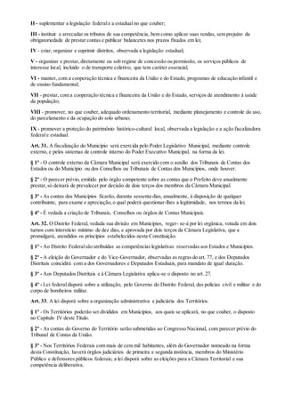 II - suplementar a legislação federale a estadual no que couber;
III - instituir e arrecadar os tributos de sua competência, bem como aplicar suas rendas, sem prejuízo da
obrigatoriedade de prestar contas e publicar balancetes nos prazos fixados em lei;
IV - criar, organizar e suprimir distritos, observada a legislação estadual;
V - organizar e prestar,diretamente ou sob regime de concessão ou permissão, os serviços públicos de
interesse local, incluído o de transporte coletivo, que tem caráter essencial;
VI - manter, com a cooperação técnica e financeira da União e do Estado, programas de educação infantil e
de ensino fundamental;
VII - prestar, com a cooperação técnica e financeira da União e do Estado, serviços de atendimento à saúde
da população;
VIII - promover, no que couber, adequado ordenamento territorial, mediante planejamento e controle do uso,
do parcelamento e da ocupação do solo urbano;
IX - promover a proteção do patrimônio histórico-cultural local, observada a legislação e a ação fiscalizadora
federale estadual.
Art. 31. A fiscalização do Município será exercida pelo Poder Legislativo Municipal, mediante controle
externo, e pelos sistemas de controle interno do Poder Executivo Municipal, na forma da lei.
§ 1º - O controle externo da Câmara Municipal será exercido com o auxílio dos Tribunais de Contas dos
Estados ou do Município ou dos Conselhos ou Tribunais de Contas dos Municípios, onde houver.
§ 2º - O parecer prévio, emitido pelo órgão competente sobre as contas que o Prefeito deve anualmente
prestar,só deixará de prevalecer por decisão de dois terços dos membros da Câmara Municipal.
§ 3º - As contas dos Municípios ficarão, durante sessenta dias, anualmente, à disposição de qualquer
contribuinte, para exame e apreciação,o qual poderá questionar-lhes a legitimidade, nos termos da lei.
§ 4º - É vedada a criação de Tribunais, Conselhos ou órgãos de Contas Municipais.
Art. 32. O Distrito Federal, vedada sua divisão em Municípios, reger- se-á por lei orgânica, votada em dois
turnos com interstício mínimo de dez dias, e aprovada por dois terços da Câmara Legislativa, que a
promulgará, atendidos os princípios estabelecidos nesta Constituição.
§ 1º - Ao Distrito Federalsão atribuídas as competências legislativas reservadas aos Estados e Municípios.
§ 2º - A eleição do Governador e do Vice-Governador, observadas as regras do art. 77, e dos Deputados
Distritais coincidirá com a dos Governadores e Deputados Estaduais, para mandato de igual duração.
§ 3º - Aos Deputados Distritais e à Câmara Legislativa aplica-se o disposto no art. 27.
§ 4º - Lei federaldisporá sobre a utilização, pelo Governo do Distrito Federal, das polícias civil e militar e do
corpo de bombeiros militar.
Art. 33. A lei disporá sobre a organização administrativa e judiciária dos Territórios.
§ 1º - Os Territórios poderão ser divididos em Municípios, aos quais se aplicará, no que couber, o disposto
no Capítulo IV deste Título.
§ 2º - As contas do Governo do Território serão submetidas ao Congresso Nacional, com parecer prévio do
Tribunal de Contas da União.
§ 3º - Nos Territórios Federais com mais de cem mil habitantes, além do Governador nomeado na forma
desta Constituição, haverá órgãos judiciários de primeira e segunda instância, membros do Ministério
Público e defensores públicos federais; a lei disporá sobre as eleições para a Câmara Territorial e sua
competência deliberativa.
 