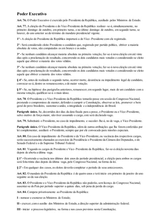 Poder Executivo
Art. 76. O Poder Executivo é exercido pelo Presidente da República, auxiliado pelos Ministros de Estado.
Art. 77. A eleição do Presidente e do Vice-Presidente da República realizar- se-á,simultaneamente, no
primeiro domingo de outubro, em primeiro turno, e no último domingo de outubro, em segundo turno, se
houver, do ano anterior ao do término do mandato presidencial vigente.
1º - A eleição do Presidente da República importará a do Vice- Presidente com ele registrado.
2º - Será considerado eleito Presidente o candidato que, registrado por partido político, obtiver a maioria
absoluta de votos, não computados os em branco e os nulos.
3º - Se nenhum candidato alcançar maioria absoluta na primeira votação, far-se-á nova eleição em até vinte
dias após a proclamação do resultado, concorrendo os dois candidatos mais votados e considerando-se eleito
aquele que obtiver a maioria dos votos válidos.
3º - Se nenhum candidato alcançar maioria absoluta na primeira votação, far-se-á nova eleição em até vinte
dias após a proclamação do resultado, concorrendo os dois candidatos mais votados e considerando-se eleito
aquele que obtiver a maioria dos votos válidos.
§ 4º - Se, antes de realizado o segundo turno, ocorrer morte, desistência ou impedimento legal de candidato,
convocar-se-á,dentre os remanescentes,o de maior votação.
§ 5º - Se, na hipótese dos parágrafos anteriores,remanescer,em segundo lugar, mais de um candidato com a
mesma votação, qualificar-se-á o mais idoso.
Art. 78. O Presidente e o Vice-Presidente da República tomarão posse em sessão do Congresso Nacional,
prestando o compromisso de manter, defender e cumprir a Constituição, observar as leis, promover o bem
geral do povo brasileiro, sustentar a união, a integridade e a independência do Brasil.
Parágrafo único. Se, decorridos dez dias da data fixada para a posse, o Presidente ou o Vice-Presidente,
salvo motivo de força maior, não tiver assumido o cargo, este será declarado vago.
Art. 79. Substituirá o Presidente,no caso de impedimento, e suceder- lhe-á, no de vaga, o Vice-Presidente.
Parágrafo único. O Vice-Presidente da República, além de outras atribuições que lhe forem conferidas por
lei complementar, auxiliará o Presidente,sempre que por ele convocado para missões especiais.
Art. 80. Em caso de impedimento do Presidente e do Vice-Presidente,ou vacância dos respectivos cargos,
serão sucessivamente chamados ao exercício da Presidência o Presidente da Câmara dos Deputados, o do
Senado Federal e o do Supremo Tribunal Federal.
Art. 81. Vagando os cargos de Presidente e Vice- Presidente da República, far-se-á eleição noventa dias
depois de aberta a última vaga.
§ 1º - Ocorrendo a vacância nos últimos dois anos do período presidencial, a eleição para ambos os cargos
será feita trinta dias depois da última vaga, pelo Congresso Nacional, na forma da lei.
§ 2º - Em qualquer dos casos,os eleitos deverão completar o período de seus antecessores.
Art. 82. O mandato do Presidente da República é de quatro anos e terá início em primeiro de janeiro do ano
seguinte ao da sua eleição.
Art. 83. O Presidente e o Vice-Presidente da República não poderão, sem licença do Congresso Nacional,
ausentar-se do País por período superior a quinze dias, sob pena de perda do cargo.
Art. 84. Compete privativamente ao Presidente da República:
I - nomear e exonerar os Ministros de Estado;
II - exercer,com o auxílio dos Ministros de Estado, a direção superior da administração federal;
III - iniciar o processo legislativo, na forma e nos casos previstos nesta Constituição;
 