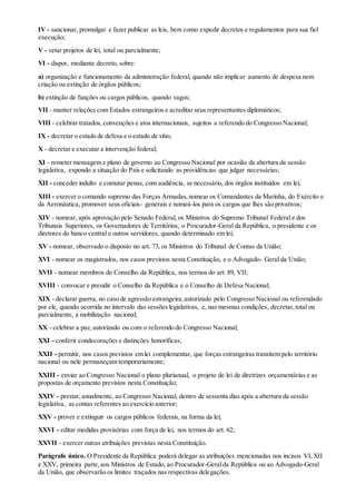 IV - sancionar, promulgar e fazer publicar as leis, bem como expedir decretos e regulamentos para sua fiel
execução;
V - vetar projetos de lei, total ou parcialmente;
VI - dispor, mediante decreto, sobre:
a) organização e funcionamento da administração federal, quando não implicar aumento de despesa nem
criação ou extinção de órgãos públicos;
b) extinção de funções ou cargos públicos, quando vagos;
VII - manter relações com Estados estrangeiros e acreditar seus representantes diplomáticos;
VIII - celebrar tratados, convenções e atos internacionais, sujeitos a referendo do Congresso Nacional;
IX - decretar o estado de defesa e o estado de sítio;
X - decretar e executar a intervenção federal;
XI - remeter mensagem e plano de governo ao Congresso Nacional por ocasião da abertura da sessão
legislativa, expondo a situação do País e solicitando as providências que julgar necessárias;
XII - conceder indulto e comutar penas, com audiência, se necessário, dos órgãos instituídos em lei;
XIII - exercer o comando supremo das Forças Armadas,nomear os Comandantes da Marinha, do Exército e
da Aeronáutica, promover seus oficiais- generais e nomeá-los para os cargos que lhes são privativos;
XIV - nomear, após aprovação pelo Senado Federal, os Ministros do Supremo Tribunal Federal e dos
Tribunais Superiores, os Governadores de Territórios, o Procurador-Geral da República, o presidente e os
diretores do banco central e outros servidores, quando determinado em lei;
XV - nomear, observado o disposto no art. 73, os Ministros do Tribunal de Contas da União;
XVI - nomear os magistrados, nos casos previstos nesta Constituição, e o Advogado- Geral da União;
XVII - nomear membros do Conselho da República, nos termos do art. 89, VII;
XVIII - convocar e presidir o Conselho da República e o Conselho de Defesa Nacional;
XIX - declarar guerra, no caso de agressão estrangeira,autorizado pelo Congresso Nacional ou referendado
por ele, quando ocorrida no intervalo das sessões legislativas, e, nas mesmas condições, decretar,total ou
parcialmente, a mobilização nacional;
XX - celebrar a paz, autorizado ou com o referendo do Congresso Nacional;
XXI - conferir condecorações e distinções honoríficas;
XXII - permitir, nos casos previstos em lei complementar, que forças estrangeiras transitem pelo território
nacional ou nele permaneçam temporariamente;
XXIII - enviar ao Congresso Nacional o plano plurianual, o projeto de lei de diretrizes orçamentárias e as
propostas de orçamento previstos nesta Constituição;
XXIV - prestar,anualmente, ao Congresso Nacional, dentro de sessenta dias após a abertura da sessão
legislativa, as contas referentes ao exercício anterior;
XXV - prover e extinguir os cargos públicos federais, na forma da lei;
XXVI - editar medidas provisórias com força de lei, nos termos do art. 62;
XXVII - exercer outras atribuições previstas nesta Constituição.
Parágrafo único. O Presidente da República poderá delegar as atribuições mencionadas nos incisos VI,XII
e XXV, primeira parte,aos Ministros de Estado, ao Procurador-Geralda República ou ao Advogado-Geral
da União, que observarão os limites traçados nas respectivas delegações.
 