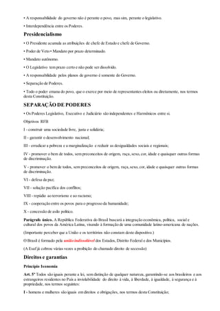 • A responsabilidade do governo não é perante o povo, mas sim, perante o legislativo.
• Interdependência entre os Poderes.
Presidencialismo
• O Presidente acumula as atribuições de chefe de Estado e chefe de Governo.
• Poder de Veto • Mandato por prazo determinado.
• Mandato autônomo.
• O Legislativo tem prazo certo e não pode ser dissolvido.
• A responsabilidade pelos planos de governo é somente do Governo.
• Separação de Poderes.
• Todo o poder emana do povo, que o exerce por meio de representantes eleitos ou diretamente, nos termos
desta Constituição.
SEPARAÇÃO DE PODERES
• Os Poderes Legislativo, Executivo e Judiciário são independentes e Harmônicos entre si.
Objetivos RFB
I - construir uma sociedade livre, justa e solidária;
II - garantir o desenvolvimento nacional;
III - erradicar a pobreza e a marginalização e reduzir as desigualdades sociais e regionais;
IV - promover o bem de todos, sem preconceitos de origem, raça,sexo, cor, idade e quaisquer outras formas
de discriminação.
V - promover o bem de todos, sem preconceitos de origem, raça,sexo, cor, idade e quaisquer outras formas
de discriminação.
VI - defesa da paz;
VII - solução pacífica dos conflitos;
VIII - repúdio ao terrorismo e ao racismo;
IX - cooperação entre os povos para o progresso da humanidade;
X - concessão de asilo político.
Parágrafo único. A República Federativa do Brasil buscará a integração econômica, política, social e
cultural dos povos da América Latina, visando à formação de uma comunidade latino-americana de nações.
(Importante perceber que a União e os territórios não constam deste dispositivo.)
O Brasil é formado pela união indissolúvel dos Estados, Distrito Federal e dos Municípios.
(A Esaf já cobrou várias vezes a proibição do chamado direito de secessão)
Direitos e garantias
Princípio Isonomia
Art. 5º Todos são iguais perante a lei, sem distinção de qualquer natureza, garantindo-se aos brasileiros e aos
estrangeiros residentes no País a inviolabilidade do direito à vida, à liberdade, à igualdade, à segurança e à
propriedade, nos termos seguintes:
I - homens e mulheres são iguais em direitos e obrigações, nos termos desta Constituição;
 