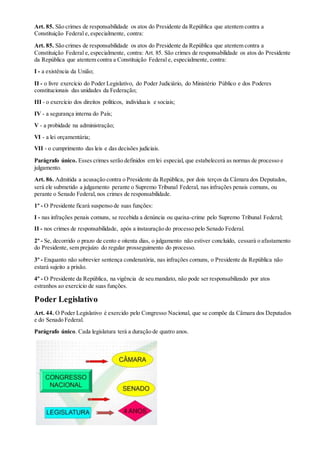 Art. 85. São crimes de responsabilidade os atos do Presidente da República que atentem contra a
Constituição Federal e,especialmente, contra:
Art. 85. São crimes de responsabilidade os atos do Presidente da República que atentem contra a
Constituição Federal e,especialmente, contra: Art. 85. São crimes de responsabilidade os atos do Presidente
da República que atentem contra a Constituição Federal e, especialmente, contra:
I - a existência da União;
II - o livre exercício do Poder Legislativo, do Poder Judiciário, do Ministério Público e dos Poderes
constitucionais das unidades da Federação;
III - o exercício dos direitos políticos, individuais e sociais;
IV - a segurança interna do País;
V - a probidade na administração;
VI - a lei orçamentária;
VII - o cumprimento das leis e das decisões judiciais.
Parágrafo único. Esses crimes serão definidos em lei especial, que estabelecerá as normas de processo e
julgamento.
Art. 86. Admitida a acusação contra o Presidente da República, por dois terços da Câmara dos Deputados,
será ele submetido a julgamento perante o Supremo Tribunal Federal, nas infrações penais comuns, ou
perante o Senado Federal, nos crimes de responsabilidade.
1º - O Presidente ficará suspenso de suas funções:
I - nas infrações penais comuns, se recebida a denúncia ou queixa-crime pelo Supremo Tribunal Federal;
II - nos crimes de responsabilidade, após a instauração do processo pelo Senado Federal.
2º - Se, decorrido o prazo de cento e oitenta dias, o julgamento não estiver concluído, cessará o afastamento
do Presidente, sem prejuízo do regular prosseguimento do processo.
3º - Enquanto não sobrevier sentença condenatória, nas infrações comuns, o Presidente da República não
estará sujeito a prisão.
4º - O Presidente da República, na vigência de seu mandato, não pode ser responsabilizado por atos
estranhos ao exercício de suas funções.
Poder Legislativo
Art. 44. O Poder Legislativo é exercido pelo Congresso Nacional, que se compõe da Câmara dos Deputados
e do Senado Federal.
Parágrafo único. Cada legislatura terá a duração de quatro anos.
 
