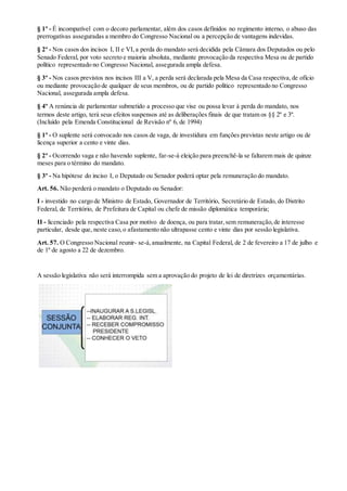 § 1º - É incompatível com o decoro parlamentar, além dos casos definidos no regimento interno, o abuso das
prerrogativas asseguradas a membro do Congresso Nacional ou a percepção de vantagens indevidas.
§ 2º - Nos casos dos incisos I, II e VI,a perda do mandato será decidida pela Câmara dos Deputados ou pelo
Senado Federal, por voto secreto e maioria absoluta, mediante provocação da respectiva Mesa ou de partido
político representado no Congresso Nacional, assegurada ampla defesa.
§ 3º - Nos casos previstos nos incisos III a V, a perda será declarada pela Mesa da Casa respectiva,de ofício
ou mediante provocação de qualquer de seus membros, ou de partido político representado no Congresso
Nacional, assegurada ampla defesa.
§ 4º A renúncia de parlamentar submetido a processo que vise ou possa levar à perda do mandato, nos
termos deste artigo, terá seus efeitos suspensos até as deliberações finais de que tratam os §§ 2º e 3º.
(Incluído pela Emenda Constitucional de Revisão nº 6, de 1994)
§ 1º - O suplente será convocado nos casos de vaga, de investidura em funções previstas neste artigo ou de
licença superior a cento e vinte dias.
§ 2º - Ocorrendo vaga e não havendo suplente, far-se-á eleição para preenchê-la se faltarem mais de quinze
meses para o término do mandato.
§ 3º - Na hipótese do inciso I, o Deputado ou Senador poderá optar pela remuneração do mandato.
Art. 56. Não perderá o mandato o Deputado ou Senador:
I - investido no cargo de Ministro de Estado, Governador de Território, Secretário de Estado, do Distrito
Federal, de Território, de Prefeitura de Capital ou chefe de missão diplomática temporária;
II - licenciado pela respectiva Casa por motivo de doença, ou para tratar,sem remuneração,de interesse
particular, desde que, neste caso,o afastamento não ultrapasse cento e vinte dias por sessão legislativa.
Art. 57. O Congresso Nacional reunir- se-á,anualmente, na Capital Federal, de 2 de fevereiro a 17 de julho e
de 1º de agosto a 22 de dezembro.
A sessão legislativa não será interrompida sem a aprovação do projeto de lei de diretrizes orçamentárias.
 