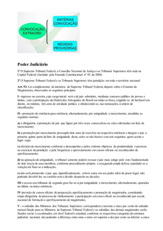 Poder Judiciário
1º O Supremo Tribunal Federal, o Conselho Nacional de Justiça e os Tribunais Superiores têm sede na
Capital Federal. (Incluído pela Emenda Constitucional nº 45, de 2004)
2º O Supremo Tribunal Federal e os Tribunais Superiores têm jurisdição em todo o território nacional.
Art. 93. Lei complementar, de iniciativa do Supremo Tribunal Federal, disporá sobre o Estatuto da
Magistratura, observados os seguintes princípios:
I - ingresso na carreira,cujo cargo inicial será o de juiz substituto, mediante concurso público de provas e
títulos, com a participação da Ordem dos Advogados do Brasil em todas as fases,exigindo-se do bacharel em
direito, no mínimo, três anos de atividade jurídica e obedecendo-se, nas nomeações,à ordem de
classificação;
II - promoção de entrância para entrância, alternadamente, por antiguidade e merecimento, atendidas as
seguintes normas:
a) é obrigatória a promoção do juiz que figure por três vezes consecutivas ou cinco alternadas em lista de
merecimento;
b) a promoção por merecimento pressupõe dois anos de exercício na respectiva entrância e integrar o juiz a
primeira quinta parte da lista de antiguidade desta,salvo se não houver com tais requisitos quem aceite o
lugar vago;
c) aferição do merecimento conforme o desempenho e pelos critérios objetivos de produtividade e presteza
no exercício da jurisdição e pela frequência e aproveitamento em cursos oficiais ou reconhecidos de
aperfeiçoamento;
d) na apuração de antiguidade, o tribunal somente poderá recusar o juiz mais antigo pelo voto fundamentado
de dois terços de seus membros, conforme procedimento próprio, e assegurada ampla defesa,repetindo-se a
votação até fixar-se a indicação;
e) não será promovido o juiz que, injustificadamente, retiver autos em seu poder além do prazo legal, não
podendo devolvê-los ao cartório sem o devido despacho ou decisão;
III o acesso aos tribunais de segundo grau far-se-á por antiguidade e merecimento, alternadamente, apurados
na última ou única entrância;
IV previsão de cursos oficiais de preparação,aperfeiçoamento e promoção de magistrados, constituindo
etapa obrigatória do processo de vitaliciamento a participação em curso oficial ou reconhecido por escola
nacional de formação e aperfeiçoamento de magistrados;
V - o subsídio dos Ministros dos Tribunais Superiores corresponderá a noventa e cinco por cento do subsídio
mensal fixado para os Ministros do Supremo Tribunal Federal e os subsídios dos demais magistrados serão
fixados em lei e escalonados, em nível federale estadual, conforme as respectivas categorias da estrutura
judiciária nacional, não podendo a diferença entre uma e outra ser superior a dez por cento ou inferior a cinco
 