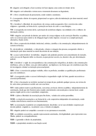 II - ninguém será obrigado a fazer ou deixar de fazer alguma coisa senão em virtude de lei;
III - ninguém será submetido a tortura nem a tratamento desumano ou degradante;
IV - é livre a manifestação do pensamento, sendo vedado o anonimato;
V - é assegurado o direito de resposta, proporcional ao agravo, além da indenização por dano material, moral
ou à imagem;
VI - é inviolável a liberdade de consciência e de crença,sendo assegurado o livre exercício dos cultos
religiosos e garantida, na forma da lei, a proteção aos locais de culto e a suas liturgias;
VII - é assegurada,nos termos da lei, a prestação de assistência religiosa nas entidades civis e militares de
internação coletiva;
VIII - ninguém será privado de direitos por motivo de crença religiosa ou de convicção filosófica ou política,
salvo se as invocar para eximir-se de obrigação legal a todos imposta e recusar-se a cumprir prestação
alternativa, fixada em lei;
IX - é livre a expressão da atividade intelectual, artística, científica e de comunicação, independentemente de
censura ou licença;
X - são invioláveis a intimidade, a vida privada, a honra e a imagem das pessoas,assegurado o direito a
indenização pelo dano material ou moral decorrente de sua violação;
XI - a casa é asilo inviolável do indivíduo, ninguém nela podendo penetrar sem consentimento do morador,
salvo em caso de flagrante delito ou desastre,ou para prestar socorro, ou, durante o dia, por determinação
judicial;
XII - é inviolável o sigilo da correspondência e das comunicações telegráficas, de dados e das comunicações
telefônicas, salvo, no último caso,por ordem judicial, nas hipóteses e na forma que a lei estabelecer para fins
de investigação criminal ou instrução processualpenal;
XIII - é livre o exercício de qualquer trabalho, ofício ou profissão, atendidas as qualificações profissionais
que a lei estabelecer;
XIV - é assegurado a todos o acesso à informação e resguardado o sigilo da fonte, quando necessário ao
exercício profissional;
XV - é livre a locomoção no território nacional em tempo de paz, podendo qualquer pessoa, nos termos da
lei, nele entrar, permanecer ou dele sair com seus bens;
XVI - todos podem reunir-se pacificamente, sem armas,em locais abertos ao público, independentemente de
autorização, desde que não frustrem outra reunião anteriormente convocada para o mesmo local, sendo
apenas exigido prévio aviso à autoridade competente;
XVII - é plena a liberdade de associação para fins lícitos, vedada a de caráter paramilitar;
XVIII - a criação de associações e,na forma da lei, a de cooperativas independem de autorização, sendo
vedada a interferência estatalem seu funcionamento;
XIX - as associações só poderão ser compulsoriamente dissolvidas ou ter suas atividades suspensas por
decisão judicial, exigindo-se, no primeiro caso, o trânsito em julgado;
XX - ninguém poderá ser compelido a associar-se ou a permanecer associado;
XXI - as entidades associativas, quando expressamente autorizadas, têm legitimidade para representar seus
filiados judicial ou extrajudicialmente;
XXII - é garantido o direito de propriedade;
XXIII - a propriedade atenderá a sua função social;
 