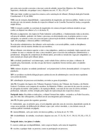 por cento, nem exceder a noventa e cinco por cento do subsídio mensal dos Ministros dos Tribunais
Superiores, obedecido, em qualquer caso, o disposto nos arts. 37, XI, e 39, § 4º
VII o juiz titular residirá na respectiva comarca,salvo autorização do tribunal; (Redação dada pela Emenda
Constitucional nº 45, de 2004)
VIII o ato de remoção,disponibilidade e aposentadoria do magistrado, por interesse público, fundar-se-á em
decisão por voto da maioria absoluta do respectivo tribunal ou do Conselho Nacional de Justiça, assegurada
ampla defesa;
VIII A remoção a pedido ou a permuta de magistrados de comarca de igual entrância atenderá,no que
couber, ao disposto nas alíneas a, b, c e do inciso II;
IX todos os julgamentos dos órgãos do Poder Judiciário serão públicos, e fundamentadas todas as decisões,
sob pena de nulidade, podendo a lei limitar a presença,em determinados atos, às próprias partes e a seus
advogados, ou somente a estes,em casos nos quais a preservação do direito à intimidade do interessado no
sigilo não prejudique o interesse público à informação;
X as decisões administrativas dos tribunais serão motivadas e em sessão pública, sendo as disciplinares
tomadas pelo voto da maioria absoluta de seus membros;
XI nos tribunais com número superior a vinte e cinco julgadores, poderá ser constituído órgão especial, com
o mínimo de onze e o máximo de vinte e cinco membros, para o exercício das atribuições administrativas e
jurisdicionais delegadas da competência do tribunal pleno, provendo-se metade das vagas por antiguidade e a
outra metade por eleição pelo tribunal pleno;
XII a atividade jurisdicional será ininterrupta, sendo vedado férias coletivas nos juízos e tribunais de
segundo grau, funcionando, nos dias em que não houver expediente forense normal, juízes em plantão
permanente;
XIII o número de juízes na unidade jurisdicional será proporcional à efetiva demanda judicial e à respectiva
população;
XIV os servidores receberão delegação para a prática de atos de administração e atos de mero expediente
sem caráter decisório;
XV a distribuição de processos será imediata, em todos os graus de jurisdição.
Art. 94. Um quinto dos lugares dos Tribunais Regionais Federais, dos Tribunais dos Estados, e do Distrito
Federal e Territórios será composto de membros, do Ministério Público, com mais de dez anos de carreira,e
de advogados de notório saber jurídico e de reputação ilibada, com mais de dez anos de efetiva atividade
profissional, indicados em lista sêxtupla pelos órgãos de representação das respectivas classes.
Parágrafo único. Recebidas as indicações, o tribunal formará lista tríplice, enviando-a ao Poder Executivo,
que, nos vinte dias subsequentes, escolherá um de seus integrantes para nomeação.
Art. 95. Os juízes gozam das seguintes garantias:
I - vitaliciedade, que, no primeiro grau, só será adquirida após dois anos de exercício, dependendo a perda do
cargo, nesse período, de deliberação do tribunal a que o juiz estiver vinculado, e, nos demais casos,de
sentença judicial transitada em julgado;
II - inamovibilidade, salvo por motivo de interesse público, na forma do art. 93, VIII;
III - irredutibilidade de subsídio, ressalvado o disposto nos arts. 37, X e XI, 39, 4º, 150, II, 153, III, e 153, 2º,
I.
Parágrafo único. Aos juízes é vedado:
I - exercer,ainda que em disponibilidade, outro cargo ou função, salvo uma de magistério;
II - receber,a qualquer título ou pretexto, custas ou participação em processo;
 