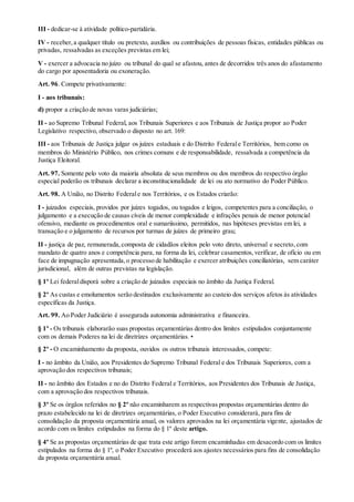 III - dedicar-se à atividade político-partidária.
IV - receber,a qualquer título ou pretexto, auxílios ou contribuições de pessoas físicas, entidades públicas ou
privadas, ressalvadas as exceções previstas em lei;
V - exercer a advocacia no juízo ou tribunal do qual se afastou, antes de decorridos três anos do afastamento
do cargo por aposentadoria ou exoneração.
Art. 96. Compete privativamente:
I - aos tribunais:
d) propor a criação de novas varas judiciárias;
II - ao Supremo Tribunal Federal, aos Tribunais Superiores e aos Tribunais de Justiça propor ao Poder
Legislativo respectivo, observado o disposto no art. 169:
III - aos Tribunais de Justiça julgar os juízes estaduais e do Distrito Federale Territórios, bem como os
membros do Ministério Público, nos crimes comuns e de responsabilidade, ressalvada a competência da
Justiça Eleitoral.
Art. 97. Somente pelo voto da maioria absoluta de seus membros ou dos membros do respectivo órgão
especial poderão os tribunais declarar a inconstitucionalidade de lei ou ato normativo do Poder Público.
Art. 98. A União, no Distrito Federale nos Territórios, e os Estados criarão:
I - juizados especiais, providos por juízes togados, ou togados e leigos, competentes para a conciliação, o
julgamento e a execução de causas cíveis de menor complexidade e infrações penais de menor potencial
ofensivo, mediante os procedimentos oral e sumariíssimo, permitidos, nas hipóteses previstas em lei, a
transação e o julgamento de recursos por turmas de juízes de primeiro grau;
II - justiça de paz, remunerada,composta de cidadãos eleitos pelo voto direto, universal e secreto,com
mandato de quatro anos e competência para, na forma da lei, celebrar casamentos,verificar, de ofício ou em
face de impugnação apresentada,o processo de habilitação e exercer atribuições conciliatórias, sem caráter
jurisdicional, além de outras previstas na legislação.
§ 1º Lei federaldisporá sobre a criação de juizados especiais no âmbito da Justiça Federal.
§ 2º As custas e emolumentos serão destinados exclusivamente ao custeio dos serviços afetos às atividades
específicas da Justiça.
Art. 99. Ao Poder Judiciário é assegurada autonomia administrativa e financeira.
§ 1º - Os tribunais elaborarão suas propostas orçamentárias dentro dos limites estipulados conjuntamente
com os demais Poderes na lei de diretrizes orçamentárias. •
§ 2º - O encaminhamento da proposta, ouvidos os outros tribunais interessados, compete:
I - no âmbito da União, aos Presidentes do Supremo Tribunal Federal e dos Tribunais Superiores, com a
aprovação dos respectivos tribunais;
II - no âmbito dos Estados e no do Distrito Federal e Territórios, aos Presidentes dos Tribunais de Justiça,
com a aprovação dos respectivos tribunais.
§ 3º Se os órgãos referidos no § 2º não encaminharem as respectivas propostas orçamentárias dentro do
prazo estabelecido na lei de diretrizes orçamentárias, o Poder Executivo considerará, para fins de
consolidação da proposta orçamentária anual, os valores aprovados na lei orçamentária vigente, ajustados de
acordo com os limites estipulados na forma do § 1º deste artigo.
§ 4º Se as propostas orçamentárias de que trata este artigo forem encaminhadas em desacordo com os limites
estipulados na forma do § 1º, o Poder Executivo procederá aos ajustes necessários para fins de consolidação
da proposta orçamentária anual.
 