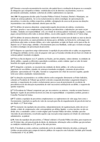 § 5º Durante a execução orçamentária do exercício, não poderá haver a realização de despesas ou a assunção
de obrigações que extrapolem os limites estabelecidos na lei de diretrizes orçamentárias, exceto se
previamente autorizadas, mediante a abertura de créditos suplementares ou especiais.
Art. 100. Os pagamentos devidos pelas Fazendas Públicas Federal, Estaduais, Distrital e Municipais, em
virtude de sentença judiciária, far-se-ão exclusivamente na ordem cronológica de apresentação dos
precatórios e à conta dos créditos respectivos, proibida a designação de casos ou de pessoas nas dotações
orçamentárias e nos créditos adicionais abertos para este fim.
§ 1º Os débitos de natureza alimentícia compreendem aqueles decorrentes de salários, vencimentos,
proventos, pensões e suas complementações, benefícios previdenciários e indenizações por morte ou por
invalidez, fundadas em responsabilidade civil, em virtude de sentença judicial transitada em julgado, e serão
pagos com preferência sobre todos os demais débitos, exceto sobre aqueles referidos no § 2º deste artigo.
§ 2º Os débitos de natureza alimentícia cujos titulares tenham 60 (sessenta) anos de idade ou mais na data de
expedição do precatório, ou sejam portadores de doença grave, definidos na forma da lei, serão pagos com
preferência sobre todos os demais débitos, até o valor equivalente ao triplo do fixado em lei para os fins do
disposto no § 3º deste artigo, admitido o fracionamento para essa finalidade, sendo que o restante será pago
na ordem cronológica de apresentação do precatório.
§ 3º O disposto no caput deste artigo relativamente à expedição de precatórios não se aplica aos pagamentos
de obrigações definidas em leis como de pequeno valor que as Fazendas referidas devam fazer em virtude de
sentença judicial transitada em julgado.
§ 4º Para os fins do disposto no § 3º, poderão ser fixados, por leis próprias, valores distintos às entidades de
direito público, segundo as diferentes capacidades econômicas, sendo o mínimo igual ao valor do maior
benefício do regime geral de previdência social.
§ 5º É obrigatória a inclusão, no orçamento das entidades de direito público, de verba necessária ao
pagamento de seus débitos, oriundos de sentenças transitadas em julgado, constantes de precatórios
judiciários apresentados até 1º de julho, fazendo-se o pagamento até o final do exercício seguinte, quando
terão seus valores atualizados monetariamente.
§ 6º As dotações orçamentárias e os créditos abertos serão consignados diretamente ao Poder Judiciário,
cabendo ao Presidente do Tribunal que proferir a decisão exequenda determinar o pagamento integral e
autorizar, a requerimento do credor e exclusivamente para os casos de preterimento de seu direito de
precedência ou de não alocação orçamentária do valor necessário à satisfação do seu débito, o sequestro da
quantia respectiva.
§ 7º O Presidente do Tribunal competente que, por ato comissivo ou omissivo, retardar ou tentar frustrar a
liquidação regular de precatórios incorrerá em crime de responsabilidade e responderá,também, perante o
Conselho Nacional de Justiça.
§ 8º É vedada a expedição de precatórios complementares ou suplementares de valor pago, bem como o
fracionamento, repartição ou quebra do valor da execução para fins de enquadramento de parcela do total ao
que dispõe o § 3º deste artigo.
§ 9º No momento da expedição dos precatórios, independentemente de regulamentação, deles deverá ser
abatido, a título de compensação,valor correspondente aos débitos líquidos e certos,inscritos ou não em
dívida ativa e constituídos contra o credor original pela Fazenda Pública devedora, incluídas parcelas
vincendas de parcelamentos, ressalvados aqueles cuja execução esteja suspensa em virtude de contestação
administrativa ou judicial.
§ 10. Antes da expedição dos precatórios, o Tribunal solicitará à Fazenda Pública devedora, para resposta em
até 30 (trinta) dias, sob pena de perda do direito de abatimento, informação sobre os débitos que preencham
as condições estabelecidas no § 9º, para os fins nele previstos.
§ 11. É facultada ao credor,conforme estabelecido em lei da entidade federativa devedora, a entrega de
créditos em precatórios para compra de imóveis públicos do respectivo ente federado. (Incluído pela Emenda
Constitucional nº 62, de 2009).
 