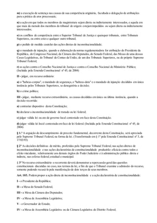 m) a execução de sentença nas causas de sua competência originária, facultada a delegação de atribuições
para a prática de atos processuais;
n) a ação em que todos os membros da magistratura sejam direta ou indiretamente interessados, e aquela em
que mais da metade dos membros do tribunal de origem estejam impedidos ou sejam direta ou indiretamente
interessados;
o) os conflitos de competência entre o Superior Tribunal de Justiça e quaisquer tribunais, entre Tribunais
Superiores, ou entre estes e qualquer outro tribunal;
p) o pedido de medida cautelar das ações diretas de inconstitucionalidade;
q) o mandado de injunção, quando a elaboração da norma regulamentadora for atribuição do Presidente da
República, do Congresso Nacional, da Câmara dos Deputados, do Senado Federal, das Mesas de uma dessas
Casas Legislativas, do Tribunal de Contas da União, de um dos Tribunais Superiores, ou do próprio Supremo
Tribunal Federal;
r) as ações contra o Conselho Nacional de Justiça e contra o Conselho Nacional do Ministério Público;
(Incluída pela Emenda Constitucional nº 45, de 2004)
II - julgar, em recurso ordinário:
a) o "habeas-corpus", o mandado de segurança,o "habeas-data" e o mandado de injunção decididos em única
instância pelos Tribunais Superiores, se denegatória a decisão;
b) o crime político;
III - julgar, mediante recurso extraordinário, as causas decididas em única ou última instância, quando a
decisão recorrida:
a) contrariar dispositivo desta Constituição;
b) declarar a inconstitucionalidade de tratado ou lei federal;
c) julgar válida lei ou ato de governo local contestado em face desta Constituição.
d) julgar válida lei local contestada em face de lei federal. (Incluída pela Emenda Constitucional nº 45, de
2004)
§ 1.º A arguição de descumprimento de preceito fundamental, decorrente desta Constituição, será apreciada
pelo Supremo Tribunal Federal, na forma da lei. (Transformado em § 1º pela Emenda Constitucional nº 3, de
17/03/93)
§ 2º As decisões definitivas de mérito, proferidas pelo Supremo Tribunal Federal, nas ações diretas de
inconstitucionalidade e nas ações declaratórias de constitucionalidade produzirão eficácia contra todos e
efeito vinculante, relativamente aos demais órgãos do Poder Judiciário e à administração pública direta e
indireta, nas esferas federal,estadual e municipal.
§ 3º No recurso extraordinário o recorrente deverá demonstrar a repercussão geraldas questões
constitucionais discutidas no caso, nos termos da lei, a fim de que o Tribunal examine a admissão do recurso,
somente podendo recusá-lo pela manifestação de dois terços de seus membros.
Art. 103. Podem propor a ação direta de inconstitucionalidade e a ação declaratória de constitucionalidade:
I - o Presidente da República;
II - a Mesa do Senado Federal;
III - a Mesa da Câmara dos Deputados;
IV - a Mesa de Assembleia Legislativa;
V - o Governador de Estado;
IV - a Mesa de Assembleia Legislativa ou da Câmara Legislativa do Distrito Federal;
 