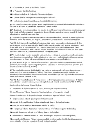 V - o Governador de Estado ou do Distrito Federal;
VI - o Procurador-Geralda República;
VII - o Conselho Federal da Ordem dos Advogados do Brasil;
VIII - partido político com representação no Congresso Nacional;
IX - confederação sindical ou entidade de classe de âmbito nacional.
§ 1º - O Procurador-Geralda República deverá ser previamente ouvido nas ações de inconstitucionalidade e
em todos os processos de competência do Supremo Tribunal Federal.
§ 2º - Declarada a inconstitucionalidade por omissão de medida para tornar efetiva norma constitucional, será
dada ciência ao Poder competente para a adoção das providências necessárias e,em se tratando de órgão
administrativo, para fazê-lo em trinta dias.
§ 3º - Quando o Supremo Tribunal Federal apreciar a inconstitucionalidade, em tese,de norma legal ou ato
normativo, citará, previamente, o Advogado-Geral da União, que defenderá o ato ou texto impugnado.
Art. 103-A. O Supremo Tribunal Federal poderá, de ofício ou por provocação, mediante decisão de dois
terços dos seus membros, após reiteradas decisões sobre matéria constitucional, aprovar súmula que, a partir
de sua publicação na imprensa oficial, terá efeito vinculante em relação aos demais órgãos do Poder
Judiciário e à administração pública direta e indireta, nas esferas federal,estadual e municipal, bem como
proceder à sua revisão ou cancelamento, na forma estabelecida em lei.
§ 1º A súmula terá por objetivo a validade, a interpretação e a eficácia de normas determinadas, acerca das
quais haja controvérsia atual entre órgãos judiciários ou entre esses e a administração pública que acarrete
grave insegurança jurídica e relevante multiplicação de processos sobre questão idêntica.
§ 2º Sem prejuízo do que vier a ser estabelecido em lei, a aprovação, revisão ou cancelamento de súmula
poderá ser provocada por aqueles que podem propor a ação direta de inconstitucionalidade. (Incluído pela
Emenda Constitucional nº 45, de 2004)
§ 3º Do ato administrativo ou decisão judicial que contrariar a súmula aplicável ou que indevidamente a
aplicar, caberá reclamação ao Supremo Tribunal Federal que, julgando-a procedente,anulará o ato
administrativo ou cassará a decisão judicial reclamada, e determinará que outra seja proferida com ou sem a
aplicação da súmula, conforme o caso.
Art. 103-B. O Conselho Nacional de Justiça compõe-se de 15 (quinze) membros com mandato de 2 (dois)
anos, admitida 1 (uma) recondução, sendo: (Redação dada pela Emenda Constitucional nº 61, de 2009)
I - o Presidente do Supremo Tribunal Federal;
II - um Ministro do Superior Tribunal de Justiça, indicado pelo respectivo tribunal;
III - um Ministro do Tribunal Superior do Trabalho, indicado pelo respectivo tribunal;
IV - um desembargador de Tribunal de Justiça, indicado pelo Supremo Tribunal Federal;
V - um juiz estadual, indicado pelo Supremo Tribunal Federal;
VI - um juiz de Tribunal Regional Federal, indicado pelo Superior Tribunal de Justiça;
VII - um juiz federal, indicado pelo Superior Tribunal de Justiça;
VIII - um juiz de Tribunal Regional do Trabalho, indicado pelo Tribunal Superior do Trabalho;
IX - um juiz do trabalho, indicado pelo Tribunal Superior do Trabalho;
X - um membro do Ministério Público da União, indicado pelo Procurador-Geral da República;
XI um membro do Ministério Público estadual, escolhido pelo Procurador-Geralda República dentre os
nomes indicados pelo órgão competente de cada instituição estadual;
 