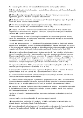 XII - dois advogados, indicados pelo Conselho Federal da Ordem dos Advogados do Brasil;
XIII - dois cidadãos, de notável saber jurídico e reputação ilibada, indicados um pela Câmara dos Deputados
e outro pelo Senado Federal.
§ 1º O Conselho será presidido pelo Presidente do Supremo Tribunal Federale, nas suas ausências e
impedimentos, pelo Vice-Presidente do Supremo Tribunal Federal.
§ 2º Os demais membros do Conselho serão nomeados pelo Presidente da República, depois de aprovada a
escolha pela maioria absoluta do Senado Federal.
§ 3º Não efetuadas,no prazo legal, as indicações previstas neste artigo, caberá a escolha ao Supremo
Tribunal Federal. (Incluído pela Emenda Constitucional nº 45, de 2004)
§ 4º Compete ao Conselho o controle da atuação administrativa e financeira do Poder Judiciário e do
cumprimento dos deveres funcionais dos juízes, cabendo-lhe, além de outras atribuições que lhe forem
conferidas pelo Estatuto da Magistratura:
I - zelar pela autonomia do Poder Judiciário e pelo cumprimento do Estatuto da Magistratura, podendo
expedir atos regulamentares, no âmbito de sua competência, ou recomendar providências; (Incluído pela
Emenda Constitucional nº 45, de 2004)
II - zelar pela observância do art. 37 e apreciar, de ofício ou mediante provocação, a legalidade dos atos
administrativos praticados por membros ou órgãos do Poder Judiciário, podendo desconstituí- los, revê-los
ou fixar prazo para que se adotem as providências necessárias ao exato cumprimento da lei, sem prejuízo da
competência do Tribunal de Contas da União; (Incluído pela Emenda Constitucional nº 45, de 2004)
III - receber e conhecer das reclamações contra membros ou órgãos do Poder Judiciário, inclusive contra
seus serviços auxiliares, serventias e órgãos prestadores de serviços notariais e de registro que atuem por
delegação do poder público ou oficializados, sem prejuízo da competência disciplinar e correicional dos
tribunais, podendo avocar processos disciplinares em curso e determinar a remoção, a disponibilidade ou a
aposentadoria com subsídios ou proventos proporcionais ao tempo de serviço e aplicar outras sanções
administrativas, assegurada ampla defesa; (Incluído pela Emenda Constitucional nº 45, de 2004)
IV - representar ao Ministério Público, no caso de crime contra a administração pública ou de abuso de
autoridade; (Incluído pela Emenda Constitucional nº 45, de 2004)
V - rever,de ofício ou mediante provocação, os processos disciplinares de juízes e membros de tribunais
julgados há menos de um ano; (Incluído pela Emenda Constitucional nº 45, de 2004)
VI - elaborar semestralmente relatório estatístico sobre processos e sentenças prolatadas, por unidade da
Federação,nos diferentes órgãos do Poder Judiciário;
VII - elaborar relatório anual, propondo as providências que julgar necessárias,sobre a situação do Poder
Judiciário no País e as atividades do Conselho, o qual deve integrar mensagem do Presidente do Supremo
Tribunal Federal a ser remetida ao Congresso Nacional, por ocasião da abertura da sessão legislativa.
§ 5º O Ministro do Superior Tribunal de Justiça exercerá a função de Ministro- Corregedor e ficará excluído
da distribuição de processos no Tribunal, competindo-lhe, além das atribuições que lhe forem conferidas
pelo Estatuto da Magistratura, as seguintes:
I receber as reclamações e denúncias,de qualquer interessado, relativas aos magistrados e aos serviços
judiciários;
II exercer funções executivas do Conselho, de inspeção e de correição geral;
III requisitar e designar magistrados, delegando-lhes atribuições, e requisitar servidores de juízos ou
tribunais, inclusive nos Estados, Distrito Federal e Territórios.
§ 6º Junto ao Conselho oficiarão o Procurador-Geralda República e o Presidente do Conselho Federal da
Ordem dos Advogados do Brasil. (Incluído pela Emenda Constitucional nº 45, de 2004)
 