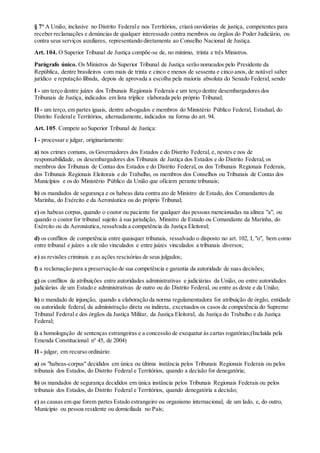 § 7º A União, inclusive no Distrito Federale nos Territórios, criará ouvidorias de justiça, competentes para
receber reclamações e denúncias de qualquer interessado contra membros ou órgãos do Poder Judiciário, ou
contra seus serviços auxiliares, representando diretamente ao Conselho Nacional de Justiça.
Art. 104. O Superior Tribunal de Justiça compõe-se de, no mínimo, trinta e três Ministros.
Parágrafo único. Os Ministros do Superior Tribunal de Justiça serão nomeados pelo Presidente da
República, dentre brasileiros com mais de trinta e cinco e menos de sessenta e cinco anos, de notável saber
jurídico e reputação ilibada, depois de aprovada a escolha pela maioria absoluta do Senado Federal, sendo
I - um terço dentre juízes dos Tribunais Regionais Federais e um terço dentre desembargadores dos
Tribunais de Justiça, indicados em lista tríplice elaborada pelo próprio Tribunal;
II - um terço, em partes iguais, dentre advogados e membros do Ministério Público Federal, Estadual, do
Distrito Federale Territórios, alternadamente, indicados na forma do art. 94.
Art. 105. Compete ao Superior Tribunal de Justiça:
I - processar e julgar, originariamente:
a) nos crimes comuns, os Governadores dos Estados e do Distrito Federal, e, nestes e nos de
responsabilidade, os desembargadores dos Tribunais de Justiça dos Estados e do Distrito Federal, os
membros dos Tribunais de Contas dos Estados e do Distrito Federal, os dos Tribunais Regionais Federais,
dos Tribunais Regionais Eleitorais e do Trabalho, os membros dos Conselhos ou Tribunais de Contas dos
Municípios e os do Ministério Público da União que oficiem perante tribunais;
b) os mandados de segurança e os habeas data contra ato de Ministro de Estado, dos Comandantes da
Marinha, do Exército e da Aeronáutica ou do próprio Tribunal;
c) os habeas corpus, quando o coator ou paciente for qualquer das pessoas mencionadas na alínea "a", ou
quando o coator for tribunal sujeito à sua jurisdição, Ministro de Estado ou Comandante da Marinha, do
Exército ou da Aeronáutica, ressalvada a competência da Justiça Eleitoral;
d) os conflitos de competência entre quaisquer tribunais, ressalvado o disposto no art. 102, I, "o", bem como
entre tribunal e juízes a ele não vinculados e entre juízes vinculados a tribunais diversos;
e) as revisões criminais e as ações rescisórias de seus julgados;
f) a reclamação para a preservação de sua competência e garantia da autoridade de suas decisões;
g) os conflitos de atribuições entre autoridades administrativas e judiciárias da União, ou entre autoridades
judiciárias de um Estado e administrativas de outro ou do Distrito Federal, ou entre as deste e da União;
h) o mandado de injunção, quando a elaboração da norma regulamentadora for atribuição de órgão, entidade
ou autoridade federal, da administração direta ou indireta, excetuados os casos de competência do Supremo
Tribunal Federal e dos órgãos da Justiça Militar, da Justiça Eleitoral, da Justiça do Trabalho e da Justiça
Federal;
i) a homologação de sentenças estrangeiras e a concessão de exequatur às cartas rogatórias;(Incluída pela
Emenda Constitucional nº 45, de 2004)
II - julgar, em recurso ordinário:
a) os "habeas-corpus" decididos em única ou última instância pelos Tribunais Regionais Federais ou pelos
tribunais dos Estados, do Distrito Federal e Territórios, quando a decisão for denegatória;
b) os mandados de segurança decididos em única instância pelos Tribunais Regionais Federais ou pelos
tribunais dos Estados, do Distrito Federal e Territórios, quando denegatória a decisão;
c) as causas em que forem partes Estado estrangeiro ou organismo internacional, de um lado, e, do outro,
Município ou pessoa residente ou domiciliada no País;
 
