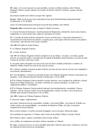 III - julgar, em recurso especial, as causas decididas, em única ou última instância, pelos Tribunais
Regionais Federais ou pelos tribunais dos Estados, do Distrito Federale Territórios, quando a decisão
recorrida:
a) contrariar tratado ou lei federal, ou negar- lhes vigência;
b) julgar válido ato de governo local contestado em face de lei federal;(Redação dada pela Emenda
Constitucional nº 45, de 2004)
c) der a lei federalinterpretação divergente da que lhe haja atribuído outro tribunal.
Parágrafo único. Funcionarão junto ao Superior Tribunal de Justiça:
I - a Escola Nacional de Formação e Aperfeiçoamento de Magistrados, cabendo-lhe, dentre outras funções,
regulamentar os cursos oficiais para o ingresso e promoção na carreira;
II - o Conselho da Justiça Federal, cabendo-lhe exercer,na forma da lei, a supervisão administrativa e
orçamentária da Justiça Federal de primeiro e segundo graus, como órgão central do sistema e com poderes
correicionais, cujas decisões terão caráter vinculante.
Art. 106. São órgãos da Justiça Federal:
I - os Tribunais Regionais Federais;
II - os Juízes Federais.
Art. 107. Os Tribunais Regionais Federais compõem-se de, no mínimo, sete juízes, recrutados,quando
possível, na respectiva região e nomeados pelo Presidente da República dentre brasileiros com mais de trinta
e menos de sessenta e cinco anos, sendo:
I - um quinto dentre advogados com mais de dez anos de efetiva atividade profissional e membros do
Ministério Público Federal com mais de dez anos de carreira;
II - os demais, mediante promoção de juízes federais com mais de cinco anos de exercício, por antiguidade e
merecimento, alternadamente.
§ 1º A lei disciplinará a remoção ou a permuta de juízes dos Tribunais Regionais Federais e determinará sua
jurisdição e sede. (Renumerado pela Emenda Constitucional nº 45, de 2004)
§ 2º Os Tribunais Regionais Federais instalarão a justiça itinerante, com a realização de audiências e demais
funções da atividade jurisdicional, nos limites territoriais da respectiva jurisdição, servindo-se de
equipamentos públicos e comunitários.
§ 3º Os Tribunais Regionais Federais poderão funcionar descentralizadamente, constituindo Câmaras
regionais, a fim de assegurar o pleno acesso do jurisdicionado à justiça em todas as fases do processo.
(Incluído pela Emenda Constitucional nº 45, de 2004)
Art. 108. Compete aos Tribunais Regionais Federais:
I - processar e julgar, originariamente:
a) os juízes federais da área de sua jurisdição, incluídos os da Justiça Militar e da Justiça do Trabalho, nos
crimes comuns e de responsabilidade, e os membros do Ministério Público da União, ressalvada a
competência da Justiça Eleitoral;
b) as revisões criminais e as ações rescisórias de julgados seus ou dos juízes federais da região;
c) os mandados de segurança e os "habeas- data" contra ato do próprio Tribunal ou de juiz federal;
d) os "habeas-corpus", quando a autoridade coatora for juiz federal;
e) os conflitos de competência entre juízes federais vinculados ao Tribunal;
II - julgar, em grau de recurso, as causas decididas pelos juízes federais e pelos juízes estaduais no exercício
da competência federal da área de sua jurisdição.
 