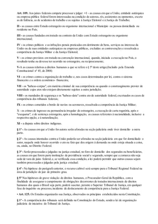 Art. 109. Aos juízes federais compete processar e julgar: • I - as causas em que a União, entidade autárquica
ou empresa pública federalforem interessadas na condição de autoras, rés,assistentes ou oponentes, exceto
as de falência, as de acidentes de trabalho e as sujeitas à Justiça Eleitoral e à Justiça do Trabalho;
II - as causas entre Estado estrangeiro ou organismo internacional e Município ou pessoa domiciliada ou
residente no País;
III - as causas fundadas em tratado ou contrato da União com Estado estrangeiro ou organismo
internacional;
IV - os crimes políticos e as infrações penais praticadas em detrimento de bens, serviços ou interesse da
União ou de suas entidades autárquicas ou empresas públicas, excluídas as contravenções e ressalvada a
competência da Justiça Militar e da Justiça Eleitoral;
V - os crimes previstos em tratado ou convenção internacional, quando, iniciada a execução no País, o
resultado tenha ou devesse ter ocorrido no estrangeiro, ou reciprocamente;
V-A as causas relativas a direitos humanos a que se refere o § 5º deste artigo;(Incluído pela Emenda
Constitucional nº 45, de 2004)
VI - os crimes contra a organização do trabalho e, nos casos determinados por lei, contra o sistema
financeiro e a ordem econômico- financeira;
VII - os "habeas-corpus", em matéria criminal de sua competência ou quando o constrangimento provier de
autoridade cujos atos não estejam diretamente sujeitos a outra jurisdição;
VIII - os mandados de segurança e os "habeas-data"contra ato de autoridade federal, excetuados os casos de
competência dos tribunais federais;
IX - os crimes cometidos a bordo de navios ou aeronaves,ressalvada a competência da Justiça Militar;
X - os crimes de ingresso ou permanência irregular de estrangeiro, a execução de carta rogatória, após o
"exequatur", e de sentença estrangeira, após a homologação, as causas referentes à nacionalidade, inclusive a
respectiva opção, e à naturalização;
XI - a disputa sobre direitos indígenas.
§ 1º - As causas em que a União for autora serão aforadas na seção judiciária onde tiver domicílio a outra
parte.
§ 2º - As causas intentadas contra a União poderão ser aforadas na seção judiciária em que for domiciliado o
autor, naquela onde houver ocorrido o ato ou fato que deu origem à demanda ou onde esteja situada a coisa,
ou, ainda, no Distrito Federal.
§ 3º - Serão processadas e julgadas na justiça estadual, no foro do domicílio dos segurados ou beneficiários,
as causas em que forem parte instituição de previdência social e segurado, sempre que a comarca não seja
sede de vara do juízo federal, e, se verificada essa condição, a lei poderá permitir que outras causas sejam
também processadas e julgadas pela justiça estadual.
§ 4º - Na hipótese do parágrafo anterior, o recurso cabível será sempre para o Tribunal Regional Federal na
área de jurisdição do juiz de primeiro grau.
§ 5º Nas hipóteses de grave violação de direitos humanos, o Procurador-Geral da República, com a
finalidade de assegurar o cumprimento de obrigações decorrentes de tratados internacionais de direitos
humanos dos quais o Brasil seja parte,poderá suscitar, perante o Superior Tribunal de Justiça, em qualquer
fase do inquérito ou processo,incidente de deslocamento de competência para a Justiça Federal.
• Art. 125. Os Estados organizarão sua Justiça, observados os princípios estabelecidos nesta Constituição.
§ 1º - A competência dos tribunais será definida na Constituição do Estado, sendo a lei de organização
judiciária de iniciativa do Tribunal de Justiça.
 