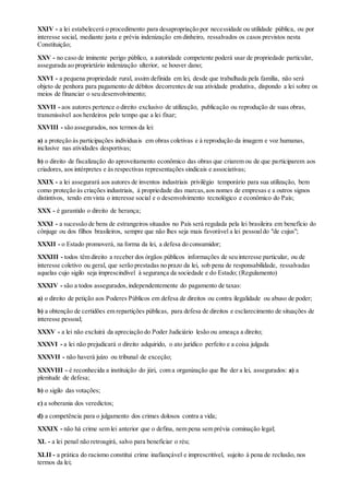 XXIV - a lei estabelecerá o procedimento para desapropriação por necessidade ou utilidade pública, ou por
interesse social, mediante justa e prévia indenização em dinheiro, ressalvados os casos previstos nesta
Constituição;
XXV - no caso de iminente perigo público, a autoridade competente poderá usar de propriedade particular,
assegurada ao proprietário indenização ulterior, se houver dano;
XXVI - a pequena propriedade rural, assim definida em lei, desde que trabalhada pela família, não será
objeto de penhora para pagamento de débitos decorrentes de sua atividade produtiva, dispondo a lei sobre os
meios de financiar o seu desenvolvimento;
XXVII - aos autores pertence o direito exclusivo de utilização, publicação ou reprodução de suas obras,
transmissível aos herdeiros pelo tempo que a lei fixar;
XXVIII - são assegurados, nos termos da lei:
a) a proteção às participações individuais em obras coletivas e à reprodução da imagem e voz humanas,
inclusive nas atividades desportivas;
b) o direito de fiscalização do aproveitamento econômico das obras que criarem ou de que participarem aos
criadores, aos intérpretes e às respectivas representações sindicais e associativas;
XXIX - a lei assegurará aos autores de inventos industriais privilégio temporário para sua utilização, bem
como proteção às criações industriais, à propriedade das marcas,aos nomes de empresas e a outros signos
distintivos, tendo em vista o interesse social e o desenvolvimento tecnológico e econômico do País;
XXX - é garantido o direito de herança;
XXXI - a sucessão de bens de estrangeiros situados no País será regulada pela lei brasileira em benefício do
cônjuge ou dos filhos brasileiros, sempre que não lhes seja mais favorável a lei pessoaldo "de cujus";
XXXII - o Estado promoverá, na forma da lei, a defesa do consumidor;
XXXIII - todos têm direito a receber dos órgãos públicos informações de seu interesse particular, ou de
interesse coletivo ou geral, que serão prestadas no prazo da lei, sob pena de responsabilidade, ressalvadas
aquelas cujo sigilo seja imprescindível à segurança da sociedade e do Estado; (Regulamento)
XXXIV - são a todos assegurados,independentemente do pagamento de taxas:
a) o direito de petição aos Poderes Públicos em defesa de direitos ou contra ilegalidade ou abuso de poder;
b) a obtenção de certidões em repartições públicas, para defesa de direitos e esclarecimento de situações de
interesse pessoal;
XXXV - a lei não excluirá da apreciação do Poder Judiciário lesão ou ameaça a direito;
XXXVI - a lei não prejudicará o direito adquirido, o ato jurídico perfeito e a coisa julgada
XXXVII - não haverá juízo ou tribunal de exceção;
XXXVIII - é reconhecida a instituição do júri, com a organização que lhe der a lei, assegurados: a) a
plenitude de defesa;
b) o sigilo das votações;
c) a soberania dos veredictos;
d) a competência para o julgamento dos crimes dolosos contra a vida;
XXXIX - não há crime sem lei anterior que o defina, nem pena sem prévia cominação legal;
XL - a lei penal não retroagirá, salvo para beneficiar o réu;
XLII - a prática do racismo constitui crime inafiançável e imprescritível, sujeito à pena de reclusão, nos
termos da lei;
 