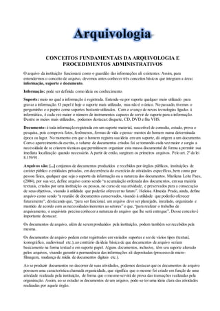 CONCEITOS FUNDAMENTAIS DA ARQUIVOLOGIA E
PROCEDIMENTOS ADMINISTRATIVOS
O arquivo da instituição funcionará como o guardião das informações ali existentes. Assim, para
entendermos o conceito de arquivo, devemos antes conhecer três conceitos básicos que integram a área:
informação, suporte e documento.
Informação: pode ser definida como ideia ou conhecimento.
Suporte: meio no qual a informação é registrada. Entende-se por suporte qualquer meio utilizado para
gravar a informação. O papel é hoje o suporte mais utilizado, mas não é o único. No passado, tivemos o
pergaminho e o papiro como suportes bastante utilizados. Com o avanço de novas tecnologias ligadas à
informática, é cada vez maior o número de instrumentos capazes de servir de suporte para a informação.
Dentre os meios mais utilizados, podemos destacar:disquete, CD, DVD e fita VHS.
Documento: é toda informação registrada em um suporte material, suscetível de consulta, estudo, prova e
pesquisa, pois comprova fatos, fenômenos, formas de vida e pensa- mentos do homem numa determinada
época ou lugar. No momento em que o homem registra sua ideia em um suporte, dá origem a um documento.
Com o aparecimento da escrita, o volume de documentos criados foi se tomando cada vez maior e surgiu a
necessidade de se criarem técnicas que permitissem organizar esta massa documental de forma a permitir sua
imediata localização quando necessário. A partir de então, surgiram os primeiros arquivos. Pelo art. 2º da lei
8.159/91.
Arquivos são: [...] conjuntos de documentos produzidos e recebidos por órgãos públicos, instituições de
caráter público e entidades privadas, em decorrência do exercício de atividades específicas,bem como por
pessoa física, qualquer que seja o suporte da informação ou a natureza dos documentos. Marilena Leite Paes,
(2004), por sua vez, define arquivo como sendo “a acumulação ordenada dos documentos, em sua maioria
textuais, criados por uma instituição ou pessoa, no curso de sua atividade, e preservados para a consecução
de seus objetivos, visando à utilidade que poderão oferecer no futuro”. Heloísa Almeida Prado, ainda, define
arquivo como sendo “a reunião de documentos conservados, visando à utilidade que poderão oferecer
futuramente”, destacando que, “para ser funcional, um arquivo deve ser planejado, instalado, organizado e
mantido de acordo com as necessidades inerentes ao setores” e que, “para realizar o trabalho de
arquivamento, o arquivista precisa conhecer a natureza do arquivo que lhe será entregue”. Desse conceito é
importante destacar:
Os documentos de arquivo, além de serem produzidos pela instituição, podem também ser recebidos pela
mesma.
Os documentos de arquivo podem estar registrados em variados suportes e ser de vários tipos (textual,
iconográfico, audiovisual etc.),ao contrário da ideia básica de que documentos de arquivo seriam
basicamente na forma textual e em suporte papel. Alguns documentos, inclusive, têm seu suporte alterado
pelos arquivos, visando garantir a permanência das informações ali depositadas (processo de micro-
filmagem, mudança de mídia de documentos digitais etc.).
Ao se produzir documentos no decorrer de suas atividades, podemos destacar que os documentos de arquivo
possuem uma característica chamada organicidade, que significa que o mesmo foi criado em função de uma
atividade realizada pela instituição, de forma que o mesmo servirá de prova das transações realizadas pela
organização. Assim, ao se estudar os documentos de um arquivo, pode-se ter uma ideia clara das atividades
realizadas por aquele órgão.
 