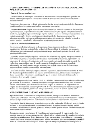 O GERENCIAMENTO DAINFORMAÇÃO E A GESTÃO DE DOCUMENTOS APLICADA AOS
ARQUIVOS GOVERNAMENTAIS
• Gestão de Documentos Correntes
O estabelecimento de normas para o tratamento de documentos em fase corrente permite aproveitar ao
máximo a informação disponível e necessária à tomada de decisões, bem como os recursos humanos e
materiais existentes.
Essas normas visam aumentar a eficácia administrativa, facilitar a recuperação mais rápida dos documentos
e/ou informações neles contidas e racionalizar sua guarda e conservação.
O documento corrente é aquele necessário ao desenvolvimento das atividades de rotina de uma instituição
e, por consequência, os procedimentos realizados para a sua classificação, registro, autuação e controle da
tramitação, expedição e arquivamento têm por objetivo facilitar o acesso às informações neles contidas. Esse
conjunto de operações técnicas caracteriza os serviços de gestão dos documentos correntes. Nas
administrações pública e privada, as unidades responsáveis por tais serviços são intituladas protocolo e
arquivo, arquivo e comunicações administrativas, serviço de comunicações etc.
• Gestão de Documentos Intermediários
Encerrado o período de arquivamento na fase corrente,alguns documentos podem ser eliminados
imediatamente, desde que assim definidos na Tabela de Temporalidade da instituição, mas uma parte
relativamente importante destes deverá ser conservada por um período mais longo em função de razões
legais ou administrativas.
Os depósitos de armazenagem temporária constituem uma alternativa cujo objetivo principal é minimizar o
custo público da guarda de documentos intermediários, racionalizando espaço físico, equipamentos e a
recuperação da informação. Os documentos só devem ser aceitos para guarda intermediária quando for
conhecido o seu conteúdo, o prazo de guarda e a data de eliminação ou recolhimento. A unidade
administrativa que transfere os documentos ao arquivo intermediário conserva seus direitos sobre os
mesmos, podendo consultá-los ou tomá-los por empréstimo.
Dessa forma,é correto afirmar que, segundo as normas arquivísticas, apenas os setores detentores da posse
dos documentos poderão solicitá-los aos arquivos central e intermediário, não cabendo a estes arquivos
liberar sua consulta a outros setores que não aqueles que os enviaram. O atendimento às consultas e
empréstimos deve ser rápido e preciso.
A consulta por parte de terceiros,como já citado, só é permitida com a autorização da unidade administrativa
que transferiu os documentos. Geralmente, os depósitos de arquivamento intermediário estão localizados
fora dos centros urbanos, mas em locais de acesso fácil e rápido. A construção e os equipamentos são
simples, mas devem permitir a conservação adequada do acervo documental contra elementos que possam
danificá-los, como incêndios, inundações, poluição atmosférica, excesso de umidade e de luz solar.
COMO DETERMINAR O MÉTODO A SER APLICADO
Apesar de existirem várias formas de se organizar documentos, não é possível identificar determinado
sistema como sendo o mais adequado, sem antes conhecer a documentação a ser tratada. Em suma, o melhor
método de arquivamento dependerá exclusivamente das características dos documentos em questão.
Determinados tipos de documentos, se organizados com métodos inadequados, dificilmente serão localizados
no futuro. O método de arquivamento é determinado, portanto, pela natureza dos documentos a serem
arquivados e pela estrutura da entidade, podendo a instituição adotar quantos métodos forem necessários para
bem organizar seus documentos.
Tome como exemplo o arquivamento de Notas Fiscais por uma grande rede de supermercados. Se o
arquivista tomasse por base apenas o documento, indicaria talvez o método numérico simples como solução
para o bom acondicionamento desses documentos. Ocorre que, ao se levar em consideração a estrutura da
entidade, poder-se-ia separar as referidas notas por unidade que produziu o documento (método geográfico);
dentro de cada unidade, essas notas pode- riam ser separadas por tipo de produto (método ideográfico) e,
 