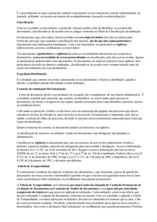 É o procedimento no qual o protocolo cadastra o documento em um sistema de controle (informatizado ou
manual), atribuindo ao mesmo um número de acompanhamento (autuação ou protocolização).
Classificação
Uma vez recebidos os documentos, o protocolo efetuará análise a fim de identificar os assuntos dos
documentos, classificando-os de acordo com os códigos existentes no Plano de Classificação da instituição.
Os documentos que, porventura, forem recebidos em envelopesfechados,deverão ser abertos pelo
Protocolo, para que seja realizada a classificação dos mesmos, desde que não sejam particulares
(documentos não endereçados à instituição, e sim a um funcionário em particular) ou sigilosos
(ultrassecretos,secretos,confidenciais ou reservados).
Tais documentos (particulares e sigilosos) deverão ser encaminhados diretamente aos respectivos
destinatários, sem a necessidade de serem protocolizados ou classificados, pois têm acesso restrito. Apenas
os destinatários poderão abrir estes documentos. Os documentos de natureza ostensiva (nem sigilosos nem
particulares) deverão ser abertos e analisados, classificando-os de acordo com o assunto tratado, antes de
serem encaminhados aos seus destinatários.
Expedição/Distribuição
É a atividade que consiste em enviar o documento ao seu destinatário. Chama-se distribuição quando é
interna, e expedição quando direcionada a outra instituição.
Controle do tramitação/Movimentação
Curso do documento desde a sua produção ou recepção,até o cumprimento de sua função administrativa. É
a atividade realizada pelo protocolo que consiste em identificar os setores pelos quais passam os
documentos, de forma a recuperá-lo com rapidez quando necessário,bem como identificar possíveis atrasos
na tramitação destes.
Cabe ainda ao protocolo verificar se não houve erro na numeração das páginas dos processos que derem
entrada no mesmo, devolvendo-os para correção,se necessário. Talnumeração é importante, pois não se
admite a retirada de folhas de processos,devendo as mesmas serem corretamente numeradas para evitar que
sejam desmembradas.
Quanto à natureza do assunto, os documentos podem ser ostensivos ou sigilosos.
A classificação de ostensivo ou ordinário é dada aos documentos cuja divulgação não prejudica a
administração.
Consideram-se sigilosos os documentos que, por sua natureza, devem ser de conhecimento restrito e,
portanto, requerem medidas especiais de salvaguarda para sua custódia e divulgação. Acesso à Informação
no Brasil Lei nº 12.527, de 18 de novembro de 2011 Regula o acesso a informações previsto no inciso
XXXIII do art. 5º, no inciso II do § 3º do art. 37 e no § 2º do art. 216 da Constituição Federal; altera a Lei nº
8.112, de 11 de dezembro de 1990; revoga a Lei nº 11.111, de 5 de maio de 2005, e dispositivos da Lei nº
8.159, de 8 de janeiro de 1991; e dá outras providências.
Tabela de Temporalidade
É o instrumento resultante da etapa de Avaliação dos documentos e que determina o prazo de guarda dos
documentos nas fases corrente e intermediária (período em que o mesmo será guardado nestas fases),bem
como sua destinação final (eliminação ou recolhimento para guarda permanente).
A Tabela de Temporalidade será elaborada por uma Comissão chamada de Comissão Permanente de
Avaliação de Documentos ou Comissão de Análise de documentos e será aprovada por autoridade
competente do órgão para que possa ser aplicada na instituição. Cada instituição criará a sua tabela, que
deverá contemplar o conjunto de documentos existentes na mesma. Uma vez concluída e aplicada a Tabela
de Temporalidade, eventuais alterações ou inclusões deverão ser submetidas à Comissão que a criou, a fim
de serem novamente avaliadas. Na tabela, cada documento terá seu próprio prazo para as fases corrente e
intermediária, bem como a destinação final (eliminação ou recolhimento para guarda permanente). Portanto,
 