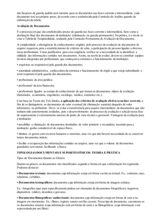 não há prazo de guarda padrão nem máximo para os documentos nas fases corrente e intermediária; cada
documento terá seu próprio prazo, de acordo com o estabelecido pela Comissão de Análise quando da
elaboração da tabela.
Avaliação de Documentos
É o processo em que são estabelecidos prazos de guarda nas fases corrente e intermediária, bem como a
destinação final dos documentos da instituição (eliminação ou guarda permanente). Na prática, é o ato de se
criar a Tabela de Temporalidade, realizado pela Comissão Permanente de Avaliação de Documentos.
A complexidade e abrangência de conhecimentos exigidos pelo processo de avaliação de documentos de
arquivo requerem, para o estabelecimento de critérios de valor, a participação de pessoas ligadas a diversas
áreas profissionais. Como justificativa para essa exigência, verifica-se a necessidade de se identificar a
utilidade das informações contidas nos documentos. Assim, na tarefa de avaliar, devem-se constituir equipes
técnicas integradas por profissionais que conheçam a estrutura e o funcionamento da instituição:
• arquivista ou responsável pela guarda dos documentos;
• autoridade administrativa, conhecedora da estrutura e funcionamento do órgão a que esteja subordinado o
setor responsável pela guarda dos documentos;
• profissionais da área jurídica;
• profissional da área financeira;
• profissionais ligados ao campo de conhecimento de que tratam os documentos, objeto de avaliação
(historiador, economista, engenheiro, sociólogo, médico, estatístico etc.).
Com base na Teoria das Três Idades, a aplicação dos critérios de avaliação efetiva-se na fase corrente, a
fim de se distinguirem os documentos de valor eventual (de eliminação sumária) daqueles de valor
informativo ou probatório. Deve- se evitar a transferência para arquivo intermediário de documentos que não
tenham sido anteriormente avaliados, pois o desenvolvimento do processo de avaliação e seleção nessa fase
de arquivamento é extremamente oneroso do ponto de vista técnico e gerencial. Vantagens da avaliação para
a instituição:
• possibilita a eliminação de documentos destituídos de valor primário e secundário, trazendo para a
instituição ganho considerável de espaço físico;
• diminui os gastos com recursos humanos e materiais, uma vez que não haverá necessidade de se conservar
tantos documentos inúteis;
• facilita a recuperação das informações contidas no arquivo, uma vez que o volume de documentos
guardados será menor, facilitando a busca.
TIPOLOGIAS DOCUMENTAIS E SUPORTES FÍSICOS: TEORIA E PRÁTICA
Tipos de Documentos Quanto ao Gênero
Quanto ao gênero, os documentos são classificados segundo a forma em que a informação foi registrada.
Podemos destacar:
• Documentos textuais: documentos cuja informação esteja em forma escrita ou textual. Ex.: contratos, atas,
relatórios, certidões.
• Documentos iconográficos: documentos cuja informação esteja em forma de imagem estática.
Ex.: fotografias (que mais especificamente podem ser chamadas de documentos fotográficos), negativos,
diapositivos (slides), desenhos e gravuras.
• Documentos filmográficos/ audiovisuais: documentos cuja informação esteja em forma de som e/ou
imagem em movimento. Ex.: filmes, registro sonoro em fita cassete. Nesse tipo de documento, encontram-se
os documentos sonoros (cuja informação está em forma de som) e os filmográficos (cuja informação está
representada por um filme).
 