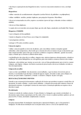 • não forçar a separação de uma fotografia da outra; • escrever o necessário somente no verso, com lápis
macio.
Dispositivos:
• utilizar materiais de acondicionamento adequados (cartelas flexíveis de polietileno ou polipropileno);
• utilizar mobiliário metálico; produzir duplicatas para projeções frequentes. Microfilmes:
• devem ser armazenados em cofres,arquivos ou armários à prova de fogo e colocados em latas vedadas à
umidade;
• devem ser feitas duplicatas;
• a sujeira deve ser removida com um pano limpo que não solte fiapos, umedecido com Kodak Film Cleaner.
Disquetese CD-ROM:
• usar os disquetes de boa qualidade;
• manter os disquetes em local fresco,seco e longe do computador;
• usar programas antivírus;
• proteger o CD contra arranhões e poeira.
Caixas de arquivo:
• utilizar caixas de papelão ao invés das de plástico, pois estas últimas tendem a transpirar quando
submetidas a altas temperaturas, observando que as mesmas deverão ser maiores do que os documentos que
nelas estejam inseridos (para evitar que os mesmos se dobrem e rasguem) e utilizando, quando necessário,
calços, evitando que os mesmos se dobrem dentro delas;
• na identificação das caixas deve-se utilizar etiquetas auto- adesivas impressas eletronicamente, evitando-se
a utilização de canetas hidrográficas ou esferográficas,pois estas tendem a esmaecer (borrar) com o tempo.
Finalmente, cabe enfatizar que vistorias no acervo de- vem ser feitas periodicamente para revisá-lo e manter
a limpeza, pois higiene e limpeza são fatores essenciais de preservação e devem ser realizados em todas as
fases do arquivamento.
Limpeza do assoalho:
• para se evitar a possibilidade dos documentos serem molhados, o que traz danos irreversíveis para os
mesmos, é recomendável que não haja a entrada de água no arquivo, devendo-se optar, para a limpeza do
mesmo, por pano úmido e aspiradores, evitando- se inclusive a limpeza do piso com água;
RESTAURAÇÃO DE DOCUMENTOS
Entende-se por restauração de documentos a aplicação de técnicas que permitam recuperar o estado físico do
documento, de modo a eliminar, ou pelo menos minimizar, o desgaste provocado pelos inúmeros fatores de
deterioração existentes. As principais técnicas de conservação e restauração aplicadas aos arquivos são as
descritas a seguir.
Desinfestação
Consiste no método de combate a insetos. O mais eficiente é a fumigação, que consiste em introduzir os
documentos numa câmara especialpara este fim, onde se faz o vácuo e se aplicam produtos químicos por um
prazo de 48 a 72 horas, destruindo completamente os insetos.
Limpeza
Em países desenvolvidos há instalações especiais para a operação de limpeza, que é a fase posterior à
fumigação. Na falta dessas instalações usa-se um pano macio, uma es- cova ou um aspirador de pó.
 