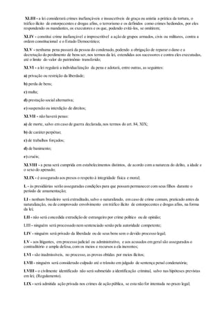 XLIII - a lei considerará crimes inafiançáveis e insuscetíveis de graça ou anistia a prática da tortura, o
tráfico ilícito de entorpecentes e drogas afins, o terrorismo e os definidos como crimes hediondos, por eles
respondendo os mandantes, os executores e os que, podendo evitá-los, se omitirem;
XLIV - constitui crime inafiançável e imprescritível a ação de grupos armados, civis ou militares, contra a
ordem constitucional e o Estado Democrático;
XLV - nenhuma pena passará da pessoa do condenado, podendo a obrigação de reparar o dano e a
decretação do perdimento de bens ser, nos termos da lei, estendidas aos sucessores e contra eles executadas,
até o limite do valor do patrimônio transferido;
XLVI - a lei regulará a individualização da pena e adotará, entre outras, as seguintes:
a) privação ou restrição da liberdade;
b) perda de bens;
c) multa;
d) prestação social alternativa;
e) suspensão ou interdição de direitos;
XLVII - não haverá penas:
a) de morte, salvo em caso de guerra declarada,nos termos do art. 84, XIX;
b) de caráter perpétuo;
c) de trabalhos forçados;
d) de banimento;
e) cruéis;
XLVIII - a pena será cumprida em estabelecimentos distintos, de acordo com a natureza do delito, a idade e
o sexo do apenado;
XLIX - é assegurado aos presos o respeito à integridade física e moral;
L - às presidiárias serão asseguradas condições para que possam permanecer com seus filhos durante o
período de amamentação;
LI - nenhum brasileiro será extraditado, salvo o naturalizado, em caso de crime comum, praticado antes da
naturalização, ou de comprovado envolvimento em tráfico ilícito de entorpecentes e drogas afins, na forma
da lei;
LII - não será concedida extradição de estrangeiro por crime político ou de opinião;
LIII - ninguém será processado nem sentenciado senão pela autoridade competente;
LIV - ninguém será privado da liberdade ou de seus bens sem o devido processo legal;
LV - aos litigantes, em processo judicial ou administrativo, e aos acusados em geral são assegurados o
contraditório e ampla defesa,com os meios e recursos a ela inerentes;
LVI - são inadmissíveis, no processo, as provas obtidas por meios ilícitos;
LVII - ninguém será considerado culpado até o trânsito em julgado de sentença penal condenatória;
LVIII - o civilmente identificado não será submetido a identificação criminal, salvo nas hipóteses previstas
em lei; (Regulamento).
LIX - será admitida ação privada nos crimes de ação pública, se esta não for intentada no prazo legal;
 