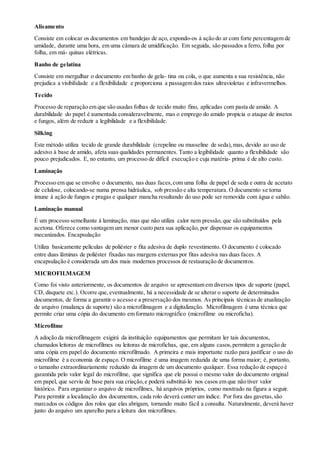 Alisamento
Consiste em colocar os documentos em bandejas de aço, expondo-os à ação do ar com forte percentagem de
umidade, durante uma hora, em uma câmara de umidificação. Em seguida, são passados a ferro, folha por
folha, em má- quinas elétricas.
Banho de gelatina
Consiste em mergulhar o documento em banho de gela- tina ou cola, o que aumenta a sua resistência, não
prejudica a visibilidade e a flexibilidade e proporciona a passagem dos raios ultravioletas e infravermelhos.
Tecido
Processo de reparação em que são usadas folhas de tecido muito fino, aplicadas com pasta de amido. A
durabilidade do papel é aumentada consideravelmente, mas o emprego do amido propicia o ataque de insetos
e fungos, além de reduzir a legibilidade e a flexibilidade.
Silking
Este método utiliza tecido de grande durabilidade (crepeline ou musseline de seda),mas, devido ao uso de
adesivo à base de amido, afeta suas qualidades permanentes. Tanto a legibilidade quanto a flexibilidade são
pouco prejudicados. E, no entanto, um processo de difícil execução e cuja matéria- prima é de alto custo.
Laminação
Processo em que se envolve o documento, nas duas faces,com uma folha de papel de seda e outra de acetato
de celulose, colocando-se numa prensa hidráulica, sob pressão e alta temperatura. O documento se torna
imune à ação de fungos e pragas e qualquer mancha resultando do uso pode ser removida com água e sabão.
Laminação manual
É um processo semelhante à laminação, mas que não utiliza calor nem pressão,que são substituídos pela
acetona. Oferece como vantagem um menor custo para sua aplicação, por dispensar os equipamentos
mecanizados. Encapsulação
Utiliza basicamente películas de poliéster e fita adesiva de duplo revestimento. O documento é colocado
entre duas lâminas de poliéster fixadas nas margens externas por fitas adesiva nas duas faces. A
encapsulação é considerada um dos mais modernos processos de restauração de documentos.
MICROFILMAGEM
Como foi visto anteriormente, os documentos de arquivo se apresentam em diversos tipos de suporte (papel,
CD, disquete etc.). Ocorre que,eventualmente, há a necessidade de se alterar o suporte de determinados
documentos, de forma a garantir o acesso e a preservação dos mesmos. As principais técnicas de atualização
de arquivo (mudança de suporte) são a microfilmagem e a digitalização. Microfilmagem é uma técnica que
permite criar uma cópia do documento em formato micrográfico (microfilme ou microficha).
Microfilme
A adoção da microfilmagem exigirá da instituição equipamentos que permitam ler tais documentos,
chamados leitoras de microfilmes ou leitoras de microfichas, que, em alguns casos,permitem a geração de
uma cópia em papel do documento microfilmado. A primeira e mais importante razão para justificar o uso do
microfilme é a economia de espaço. O microfilme é uma imagem reduzida de uma forma maior; é, portanto,
o tamanho extraordinariamente reduzido da imagem de um documento qualquer. Essa redução de espaço é
garantida pelo valor legal do microfilme, que significa que ele possui o mesmo valor do documento original
em papel, que serviu de base para sua criação,e poderá substituí-lo nos casos em que não tiver valor
histórico. Para organizar o arquivo de microfilmes, há arquivos próprios, como mostrado na figura a seguir.
Para permitir a localização dos documentos, cada rolo deverá conter um índice. Por fora das gavetas,são
marcados os códigos dos rolos que elas abrigam, tornando muito fácil a consulta. Naturalmente, deverá haver
junto do arquivo um aparelho para a leitura dos microfilmes.
 