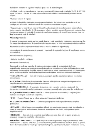 Poderíamos enumerar os seguintes benefícios para o uso da microfilmagem:
• Validade Legal — a microfilmagem é um processo reprográfico autorizado pela Lei n° 5.433, de 8/5/1968,
e pelo Decreto n° 1.799, de 30/1/1996, que conferem ao microfilme o mesmo valor legal do documento
original;
• Redução sensível de espaço;
• Acesso fácil e rápido, consequência das pequenas dimensões das microformas, da eficiência de sua
catalogação e indexação, comparativamente aos arquivos convencionais em papel;
• Segurança,por se tratar de um material fotográfico, além de permitir reproduções com rapidez e baixo
custo, o arquivo microfilmado, devido ao pequeno volume, permite o seu acondicionamento em caixas forte
(arquivo de segurança),protegido de sinistros (essa cópia de segurança deverá,obrigatoriamente, estar em
local separado da cópia de trabalho);
Material permanente
O material permanente é aquele que tem grande duração e pode ser utilizado várias vezes para o mesmo fim.
Na sua escolha, além do tipo e do tamanho dos documentos, deve- se levar em conta os seguintes requisitos:
• economia de espaço (aproveitamento máximo do móvel e mínimo de dependência);
• conveniência do serviço (arrumação racional); • capacidade de expansão (previsão de atendimento a novas
necessidades);
• invulnerabilidade (segurança);
• distinção (condições estéticas);
• resistência (conservação).
Recomenda-se ainda que a escolha do equipamento seja precedida de pesquisa junto às firmas
especializadas, uma vez que constantemente são lançadas no mercado novas linhas de fabricação. As mais
tradicionais são os arquivos, fichários, caixas de transferência, boxes, armários de aço etc. As mais recentes
são os arquivos e fichários rotativos eletromecânicos e eletrônicos, bem como as estantes deslizantes.
• ARMÁRIO DE AÇO — É um móvel fechado, usado para guardar documentos sigilosos ou volumes
encadernados.
• ARQUIVO — Móvel de aço ou de madeira, com duas, três,quatro ou mais gavetas ou gabinetes de
diversas dimensões, onde são guardados os documentos.
• ARQUIVO DE FOLE — É um arquivo de transição entre o arquivo vertical e o horizontal. Os
documentos eram guarda- dos horizontalmente, em pastas com subdivisões, e carrega- dos verticalmente.
• ARQUIVOS HORIZONTAIS ANTIGOS — Pombal(em forma de escaninhos) e sargento (tubos
metálicos usados pelo Exército em campanha).
• BOX — Pequeno fichário que se coloca nas mesas. É usado para lembretes.
• CAIXA DE TRANSFERÊNCIA — Caixa de aço ou papelão, usada especialmente nos arquivos
permanentes.
• ESTANTE — Móvel aberto, com prateleiras, utilizado nos arquivos permanentes,onde são colocadas as
caixas de transferência. Modernamente,é utilizada para arquivos cor- rentes,empregando-se pastas
suspensas laterais.
• FICHÁRIO — É um móvel de aço próprio para fichas, com uma, duas, três ou quatro gavetas,ou
conjugado com gavetas para fichas e documentos.
• FICHÁRIO HORIZONTAL — Aquele em que as fichas são guardadas em posição horizontal, umas
sobre as outras — modelo KARDEx. As fichas são fixadas por meio de bastões metálicos presos às gavetas.
Dessa disposição das hastes resulta que a primeira ficha presa, a partir do fundo, ficará inteiramente visível,
 