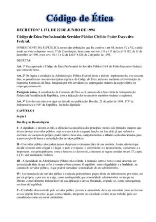 DECRETONº1.171, DE 22 DE JUNHO DE 1994
Código de Ética Profissionaldo Servidor Público Civil do Poder Executivo
Federal.
O PRESIDENTE DA REPÚBLICA,no uso das atribuições que lhe confere o art. 84, incisos IV e VI, e ainda
tendo em vista o disposto no art. 37 da Constituição, bem como nos arts. 116 e 117 da Lei n° 8.112, de 11 de
dezembro de 1990, e nos arts. 10, 11 e 12 da Lei n° 8.429, de 2 de junho de 1992,
DECRETA:
Art. 1° Fica aprovado o Código de Ética Profissional do Servidor Público Civil do Poder Executivo Federal,
que com este baixa.
Art. 2° Os órgãos e entidades da Administração Pública Federal direta e indireta implementarão, em sessenta
dias, as providências necessárias à plena vigência do Código de Ética, inclusive mediante a Constituição da
respectiva Comissão de Ética, integrada por três servidores ou empregados titulares de cargo efetivo ou
emprego permanente.
Parágrafo único. A constituição da Comissão de Ética será comunicada à Secretaria da Administração
Federal da Presidência da República, com a indicação dos respectivos membros titulares e suplentes.
Art. 3° Este decreto entra em vigor na data de sua publicação. Brasília, 22 de junho de 1994, 173° da
Independência e 106° da República. Inclusão dignidade
CAPÍTULO I
Seção I
Das Regras Deontológicas
I - A dignidade, o decoro, o zelo, a eficácia e a consciência dos princípios morais são primados maiores que
devem nortear o servidor público, seja no exercício do cargo ou função, ou fora dele, já que refletirá o
exercício da vocação do próprio poder estatal. Seus atos, comportamentos e atitudes serão direcionados para
a preservação da honra e da tradição dos serviços públicos.
II - O servidor público não poderá jamais desprezar o elemento ético de sua conduta. Assim, não terá que
decidir somente entre o legal e o ilegal, o justo e o injusto, o conveniente e o inconveniente, o oportuno e o
inoportuno, mas principalmente entre o honesto e o desonesto, consoante as regras contidas no art. 37, caput,
e § 4°, da Constituição Federal.
III - A moralidade da Administração Pública não se limita à distinção entre o bem e o mal, devendo ser
acrescida da ideia de que o fim é sempre o bem comum. O equilíbrio entre a legalidade e a finalidade, na
conduta do servidor público, é que poderá consolidar a moralidade do ato administrativo.
IV- A remuneração do servidor público é custeada pelos tributos pagos direta ou indiretamente por todos, até
por ele próprio, e por isso se exige, como contrapartida, que a moralidade administrativa se integre no
Direito, como elemento indissociável de sua aplicação e de sua finalidade, erigindo-se, como consequência,
em fator de legalidade.
V - O trabalho desenvolvido pelo servidor público perante a comunidade deve ser entendido como acréscimo
ao seu próprio bem-estar,já que, como cidadão, integrante da sociedade, o êxito desse trabalho pode ser
considerado como seu maior patrimônio.
 