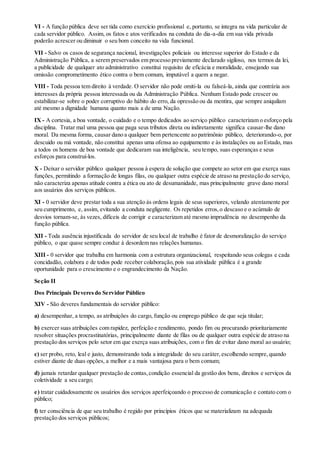 VI - A função pública deve ser tida como exercício profissional e, portanto, se integra na vida particular de
cada servidor público. Assim, os fatos e atos verificados na conduta do dia-a-dia em sua vida privada
poderão acrescer ou diminuir o seu bom conceito na vida funcional.
VII - Salvo os casos de segurança nacional, investigações policiais ou interesse superior do Estado e da
Administração Pública, a serem preservados em processo previamente declarado sigiloso, nos termos da lei,
a publicidade de qualquer ato administrativo constitui requisito de eficácia e moralidade, ensejando sua
omissão comprometimento ético contra o bem comum, imputável a quem a negar.
VIII - Toda pessoa tem direito à verdade. O servidor não pode omiti-la ou falseá-la, ainda que contrária aos
interesses da própria pessoa interessada ou da Administração Pública. Nenhum Estado pode crescer ou
estabilizar-se sobre o poder corruptivo do hábito do erro, da opressão ou da mentira, que sempre aniquilam
até mesmo a dignidade humana quanto mais a de uma Nação.
IX - A cortesia, a boa vontade, o cuidado e o tempo dedicados ao serviço público caracterizam o esforço pela
disciplina. Tratar mal uma pessoa que paga seus tributos direta ou indiretamente significa causar-lhe dano
moral. Da mesma forma, causar dano a qualquer bem pertencente ao patrimônio público, deteriorando-o, por
descuido ou má vontade, não constitui apenas uma ofensa ao equipamento e às instalações ou ao Estado, mas
a todos os homens de boa vontade que dedicaram sua inteligência, seu tempo, suas esperanças e seus
esforços para construí-los.
X - Deixar o servidor público qualquer pessoa à espera de solução que compete ao setor em que exerça suas
funções, permitindo a formação de longas filas, ou qualquer outra espécie de atraso na prestação do serviço,
não caracteriza apenas atitude contra a ética ou ato de desumanidade, mas principalmente grave dano moral
aos usuários dos serviços públicos.
XI - 0 servidor deve prestar toda a sua atenção às ordens legais de seus superiores, velando atentamente por
seu cumprimento, e, assim, evitando a conduta negligente. Os repetidos erros,o descaso e o acúmulo de
desvios tornam-se, às vezes, difíceis de corrigir e caracterizam até mesmo imprudência no desempenho da
função pública.
XII - Toda ausência injustificada do servidor de seu local de trabalho é fator de desmoralização do serviço
público, o que quase sempre conduz à desordem nas relações humanas.
XIII - 0 servidor que trabalha em harmonia com a estrutura organizacional, respeitando seus colegas e cada
concidadão, colabora e de todos pode receber colaboração,pois sua atividade pública é a grande
oportunidade para o crescimento e o engrandecimento da Nação.
Seção II
Dos Principais Deveresdo Servidor Público
XIV - São deveres fundamentais do servidor público:
a) desempenhar, a tempo, as atribuições do cargo, função ou emprego público de que seja titular;
b) exercer suas atribuições com rapidez, perfeição e rendimento, pondo fim ou procurando prioritariamente
resolver situações procrastinatórias, principalmente diante de filas ou de qualquer outra espécie de atraso na
prestação dos serviços pelo setor em que exerça suas atribuições, com o fim de evitar dano moral ao usuário;
c) ser probo, reto, leal e justo, demonstrando toda a integridade do seu caráter,escolhendo sempre,quando
estiver diante de duas opções, a melhor e a mais vantajosa para o bem comum;
d) jamais retardar qualquer prestação de contas,condição essencial da gestão dos bens, direitos e serviços da
coletividade a seu cargo;
e) tratar cuidadosamente os usuários dos serviços aperfeiçoando o processo de comunicação e contato com o
público;
f) ter consciência de que seu trabalho é regido por princípios éticos que se materializam na adequada
prestação dos serviços públicos;
 