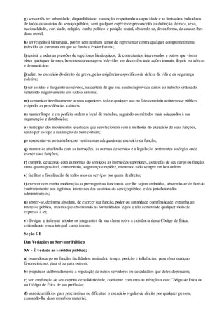g) ser cortês,ter urbanidade, disponibilidade e atenção,respeitando a capacidade e as limitações individuais
de todos os usuários do serviço público, sem qualquer espécie de preconceito ou distinção de raça,sexo,
nacionalidade, cor, idade, religião, cunho político e posição social, abstendo-se, dessa forma, de causar-lhes
dano moral;
h) ter respeito à hierarquia, porém sem nenhum temor de representar contra qualquer comprometimento
indevido da estrutura em que se funda o Poder Estatal;
i) resistir a todas as pressões de superiores hierárquicos, de contratantes,interessados e outros que visem
obter quaisquer favores,benesses ou vantagens indevidas em decorrência de ações imorais, ilegais ou aéticas
e denunciá-las;
j) zelar, no exercício do direito de greve, pelas exigências específicas da defesa da vida e da segurança
coletiva;
l) ser assíduo e frequente ao serviço, na certeza de que sua ausência provoca danos ao trabalho ordenado,
refletindo negativamente em todo o sistema;
m) comunicar imediatamente a seus superiores todo e qualquer ato ou fato contrário ao interesse público,
exigindo as providências cabíveis;
n) manter limpo e em perfeita ordem o local de trabalho, seguindo os métodos mais adequados à sua
organização e distribuição;
o) participar dos movimentos e estudos que se relacionem com a melhoria do exercício de suas funções,
tendo por escopo a realização do bem comum;
p) apresentar-se ao trabalho com vestimentas adequadas ao exercício da função;
q) manter-se atualizado com as instruções, as normas de serviço e a legislação pertinentes ao órgão onde
exerce suas funções;
r) cumprir, de acordo com as normas do serviço e as instruções superiores, as tarefas de seu cargo ou função,
tanto quanto possível, com critério, segurança e rapidez, mantendo tudo sempre em boa ordem.
s) facilitar a fiscalização de todos atos ou serviços por quem de direito;
t) exercer com estrita moderação as prerrogativas funcionais que lhe sejam atribuídas, abstendo-se de fazê-lo
contrariamente aos legítimos interesses dos usuários do serviço público e dos jurisdicionados
administrativos;
u) abster-se,de forma absoluta, de exercer sua função,poder ou autoridade com finalidade estranha ao
interesse público, mesmo que observando as formalidades legais e não cometendo qualquer violação
expressa à lei;
v) divulgar e informar a todos os integrantes da sua classe sobre a existência deste Código de Ética,
estimulando o seu integral cumprimento.
Seção III
Das Vedações ao Servidor Público
XV - É vedado ao servidor público;
a) o uso do cargo ou função, facilidades, amizades, tempo, posição e influências, para obter qualquer
favorecimento, para si ou para outrem;
b) prejudicar deliberadamente a reputação de outros servidores ou de cidadãos que deles dependam;
c) ser, em função de seu espírito de solidariedade, conivente com erro ou infração a este Código de Ética ou
ao Código de Ética de sua profissão;
d) usar de artifícios para procrastinar ou dificultar o exercício regular de direito por qualquer pessoa,
causando-lhe dano moral ou material;
 