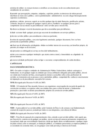 e) deixar de utilizar os avanços técnicos e científicos ao seu alcance ou do seu conhecimento para
atendimento do seu mister;
f) permitir que perseguições, simpatias, antipatias, caprichos, paixões ou interesses de ordem pessoal
interfiram no trato com o público, com os jurisdicionados administrativos ou com colegas hierarquicamente
superiores ou inferiores;
g) pleitear, solicitar, provocar, sugerir ou receber qualquer tipo de ajuda financeira, gratificação, prêmio,
comissão, doação ou vantagem de qualquer espécie,para si, familiares ou qualquer pessoa,para o
cumprimento da sua missão ou para influenciar outro servidor para o mesmo fim;
h) alterar ou deturpar o teor de documentos que deva encaminhar para providências;
i) iludir ou tentar iludir qualquer pessoa que necessite do atendimento em serviços públicos;
j) desviar servidor público para atendimento a interesse particular;
l) retirar da repartição pública, sem estar legalmente autorizado, qualquer documento, livro ou bem
pertencente ao patrimônio público;
m) fazer uso de informações privilegiadas obtidas no âmbito interno de seu serviço, em benefício próprio, de
parentes,de amigos ou de terceiros;
n) apresentar-se embriagado no serviço ou fora dele habitualmente;
o) dar o seu concurso a qualquer instituição que atente contra a moral, a honestidade ou a dignidade da
pessoa humana;
p) exercer atividade profissional aética ou ligar o seu nome a empreendimentos de cunho duvidoso.
CAPÍTULO II
DAS COMISSÕES DE ÉTICA
XVI - Em todos os órgãos e entidades da Administração Pública Federaldireta, indireta autárquica e
fundacional, ou em qualquer órgão ou entidade que exerça atribuições delegadas pelo poder público, deverá
ser criada uma Comissão de Ética, encarregada de orientar e aconselhar sobre a ética profissional do
servidor, no tratamento com as pessoas e com o patrimônio público, competindo-lhe conhecer concretamente
de imputação ou de procedimento susceptível de censura.
XVII (Revogado pelo Decreto nº 6.029, de 2007)
XVIII - À Comissão de Ética incumbe fornecer,aos organismos encarregados da execução do quadro de
carreira dos servidores, os registros sobre sua conduta ética, para o efeito de instruir e fundamentar
promoções e para todos os demais procedimentos próprios da carreira do servidor público.
XIX (Revogado pelo Decreto nº 6.029, de 2007)
XX (Revogado pelo Decreto nº 6.029, de 2007)
XXI (Revogado pelo Decreto nº 6.029, de 2007)
XXII - A pena aplicável ao servidor público pela Comissão de Ética é a de censura e sua fundamentação
constará do respectivo parecer,assinado por todos os seus integrantes, com ciência do faltoso.
XXIII (Revogado pelo Decreto nº 6.029, de 2007)
XXIV - Para fins de apuração do comprometimento ético, entende-se por servidor público todo aquele que,
por força de lei, contrato ou de qualquer ato jurídico, preste serviços de natureza permanente, temporária ou
excepcional, ainda que sem retribuição financeira, desde que ligado direta ou indiretamente a qualquer órgão
do poder estatal, como as autarquias, as fundações públicas, as entidades paraestatais,as empresas públicas e
as sociedades de economia mista, ou em qualquer setor onde prevaleça o interesse do Estado.
 