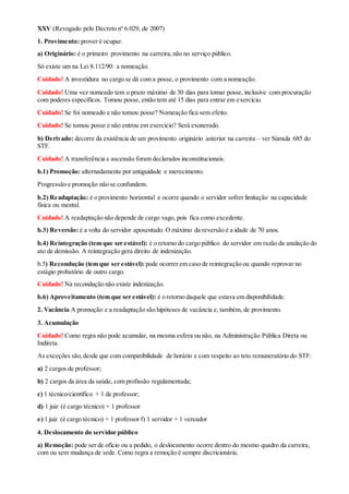 XXV (Revogado pelo Decreto nº 6.029, de 2007)
1. Provimento: prover é ocupar.
a) Originário: é o primeiro provimento na carreira,não no serviço público.
Só existe um na Lei 8.112/90: a nomeação.
Cuidado! A investidura no cargo se dá com a posse, o provimento com a nomeação.
Cuidado! Uma vez nomeado tem o prazo máximo de 30 dias para tomar posse, inclusive com procuração
com poderes específicos. Tomou posse, então tem até 15 dias para entrar em exercício.
Cuidado! Se foi nomeado e não tomou posse? Nomeação fica sem efeito.
Cuidado! Se tomou posse e não entrou em exercício? Será exonerado.
b) Derivado: decorre da existência de um provimento originário anterior na carreira – ver Súmula 685 do
STF.
Cuidado! A transferência e ascensão foram declarados inconstitucionais.
b.1) Promoção: alternadamente por antiguidade e merecimento.
Progressão e promoção não se confundem.
b.2) Readaptação: é o provimento horizontal e ocorre quando o servidor sofrer limitação na capacidade
física ou mental.
Cuidado! A readaptação não depende de cargo vago, pois fica como excedente.
b.3) Reversão: é a volta do servidor aposentado. O máximo da reversão é a idade de 70 anos.
b.4) Reintegração (tem que ser estável): é o retorno do cargo público do servidor em razão da anulação do
ato de demissão. A reintegração gera direito de indenização.
b.5) Recondução (tem que ser estável):pode ocorrer em caso de reintegração ou quando reprovar no
estágio probatório de outro cargo.
Cuidado! Na recondução não existe indenização.
b.6) Aproveitamento (tem que ser estável): é o retorno daquele que estava em disponibilidade.
2. Vacância A promoção e a readaptação são hipóteses de vacância e, também, de provimento.
3. Acumulação
Cuidado! Como regra não pode acumular, na mesma esfera ou não, na Administração Pública Direta ou
Indireta.
As exceções são,desde que com compatibilidade de horário e com respeito ao teto remuneratório do STF:
a) 2 cargos de professor;
b) 2 cargos da área da saúde, com profissão regulamentada;
c) 1 técnico/científico + 1 de professor;
d) 1 juiz (é cargo técnico) + 1 professor
e) 1 juiz (é cargo técnico) + 1 professor f) 1 servidor + 1 vereador
4. Deslocamento do servidor público
a) Remoção: pode ser de ofício ou a pedido, o deslocamento ocorre dentro do mesmo quadro da carreira,
com ou sem mudança de sede. Como regra a remoção é sempre discricionária.
 