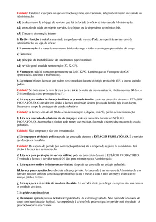 Cuidado! Existem 3 exceções em que a remoção a pedido será vinculada, independentemente da vontade da
Administração:
a.1) deslocamento do cônjuge do servidor que foi deslocado de ofício no interesse da Administração.
a.2) em razão da saúde do próprio servidor, do cônjuge ou de dependente econômico dele.
a.3) Concurso de remoção interno
b) Redistribuição: é o deslocamento do cargo dentro do mesmo Poder, sempre feita no interesse da
Administração, ou seja, de ofício!
5. Remuneração: é a soma do vencimento básico do cargo + todas as vantagens pecuniárias do cargo.
a) Garantias:
a.1) princípio da irredutibilidade de vencimentos (que é nominal)
a.2) revisão geral anual da remuneração (37, X, CF).
b) Vantagens: não há vantagem permanente na Lei 8112/90. Lembrar que as Vantagens são GAI
(gratificação, adicional e indenização).
6. Licenças: existem licenças que podem ser concedidas durante o estágio probatório (EP) e outras que não
podem.
Cuidado! Se do término de uma licença para o início de outra da mesma natureza, não transcorrer 60 dias, a
2ª é considerada como prorrogação da 1ª.
a) Licença por motivo de doença familiar/em pessoa da família: pode ser concedida durante o ESTÁGIO
PROBATÓRIO.O servidor tem direito a licença em virtude de uma pessoa da família dele estar doente.
Suspende o tempo de contagem do estado probatório.
Cuidado! A licença será de até 60 dias com remuneração e,depois, mais 90, porém sem remuneração.
b) Licença em razão do afastamento do cônjuge: pode ser concedida durante o ESTÁGIO
PROBATÓRIO.Acompanha o cônjuge pelo tempo que precisar. Suspende o tempo de contagem do estado
probatório.
Cuidado! Não tem prazo e não tem remuneração.
c) Licença para atividade política: pode ser concedida durante o ESTÁGIO PROBATÓRIO. É o servidor
que deseja ser candidato.
Cuidado! Da escolha do partido (em convenção partidária) até a véspera do registro da candidatura, terá
direito à licença sem remuneração.
d) Licença para prestação de serviço militar: pode ser concedida durante o ESTÁGIO PROBATÓRIO.
Terminada a licença o servidor tem até 30 dias para retornar para a Administração.
e) Licença por motivo de interesse particular: não pode ser concedida no estágio probatório.
f) Licença para capacitação: substituiu a licença prêmio. A concessão é no interesse da Administração e o
servidor fará um curso de capacitação profissional de até 3 meses a cada 5 anos de efetivo exercício no
serviço público federal.
g) Licença para o exercício de mandato classista: é o servidor eleito para dirigir ou representar sua carreira
ou entidade de classe.
7. Espécies sancionatórias
a) Demissão: aplicada para as ilicitudes/irregularidades de extrema gravidade. Não confundir abandono de
cargo com inassiduidade habitual. A competência é do chefe do poder ao qual o servidor está vinculado. A
prescrição ocorre após 5 anos.
 