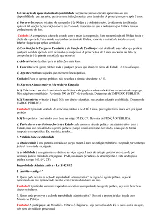 b) Cassação de aposentadoria/disponibilidade: ocorrerá contra o servidor aposentado ou em
disponibilidade que, na ativa, praticou uma infração punida com demissão. A prescrição ocorre após 5 anos.
c) Suspensão: o prazo máximo de suspensão é de 90 dias e o Administrador, devidamente justificando,
aplicará tal sanção. A prescrição ocorre em 2 anos do momento em que a Administração Pública tomou
conhecimento do fato.
Cuidado! A competência altera de acordo com o prazo da suspensão. Para suspensão de até 30 dias basta o
chefe da repartição. Em caso de suspensão com mais de 30 dias, somente a autoridade imediatamente
inferior daquela que aplica demissão.
d) Destituição de Cargo em Comissão e de Função de Confiança: será destituído o servidor que praticar
qualquer conduta apenada com demissão ou suspensão. A prescrição é de 5 anos da ciência do fato. A
competência é da própria autoridade que nomeou.
e) Advertência: é cabívelpara as infrações mais leves.
1. Conceito: será agente público toda e qualquer pessoa que atuar em nome do Estado. 2. Classificação
a) Agentes Políticos: aqueles que exercem função política.
Cuidado! Para os agentes políticos não se aplica a súmula vinculante n.º 13.
b) AgentesAdministrativos / ServidoresEstatais:
b.1) Celetista: o vínculo é contratual e os direitos e obrigações estão estabelecidos no contrato de emprego.
Não adquirem estabilidade. A súmula 390 do TST não é aplicada. Detentores de EMPREGO PÚBLICO.
b.2) Estatutário: o vínculo é legal. Não tem direito adquirido, mas podem adquirir estabilidade. Detentor de
CARGO PÚBLICO.
Cuidado! O prazo de validade do concurso público é de ATÉ 2 anos, prorrogável uma única vez, por igual
período.
b.3) Temporários: contratados com base no artigo 37, IX, CF. Detentor de FUNÇÃO PÚBLICA.
c) Particulares em colaboração com o Estado: não possuem vínculo político ou administrativo com o
Estado, mas são considerados agentes públicos porque atuam em nome do Estado, ainda que de forma
temporária e esporádica. Ex: mesário, jurados...
3. Vitaliciedade e estabilidade
A vitaliciedade é uma garantia atrelada ao cargo, requer 2 anos de estágio probatório e se perde por sentença
judicial transitada em julgado.
A estabilidade é uma garantia atrelada ao serviço, requer 3 anos de estágio probatório e se perde por
sentença judicial transitada em julgado, PAD,avaliações periódicas de desempenho e corte de despesa
pública (artigo 169, §4º, CF).
Improbidade Administrativa – Lei 8.429/92
1. Âmbito – artigo 1º
2. Quem pode ser réu na ação de improbidade administrativa? A regra é o agente público, seja ele
concursado ou não, remunerado ou não, com vínculo duradouro ou não.
Cuidado! O particular somente responderá se estiver acompanhado do agente público, seja com benefício
direto ou indireto.
3. Quem pode promover a ação de improbidade administrativa? Ou será a pessoa jurídica lesada ou o
Ministério Público.
Cuidado! A participação do Ministério Público é obrigatória, seja como fiscal da lei ou como autor da ação,
sob pena de nulidade processual.
 