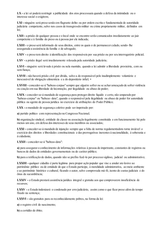 LX - a lei só poderá restringir a publicidade dos atos processuais quando a defesa da intimidade ou o
interesse social o exigirem;
LXI - ninguém será preso senão em flagrante delito ou por ordem escrita e fundamentada de autoridade
judiciária competente, salvo nos casos de transgressão militar ou crime propriamente militar, definidos em
lei;
LXII - a prisão de qualquer pessoa e o local onde se encontre serão comunicados imediatamente ao juiz
competente e à família do preso ou à pessoa por ele indicada;
LXIII - o preso será informado de seus direitos, entre os quais o de permanecer calado, sendo- lhe
assegurada a assistência da família e de advogado;
LXIV - o preso tem direito à identificação dos responsáveis por sua prisão ou por seu interrogatório policial;
LXV - a prisão ilegal será imediatamente relaxada pela autoridade judiciária;
LXVI - ninguém será levado à prisão ou nela mantido, quando a lei admitir a liberdade provisória, com ou
sem fiança;
LXVII - não haverá prisão civil por dívida, salvo a do responsável pelo inadimplemento voluntário e
inescusável de obrigação alimentícia e a do depositário infiel; •
LXVIII - conceder-se-á "habeas-corpus"sempre que alguém sofrer ou se achar ameaçado de sofrer violência
ou coação em sua liberdade de locomoção, por ilegalidade ou abuso de poder;
LXIX - conceder-se-á mandado de segurança para proteger direito líquido e certo, não amparado por
"habeas-corpus" ou "habeas- data", quando o responsável pela ilegalidade ou abuso de poder for autoridade
pública ou agente de pessoa jurídica no exercício de atribuições do Poder Público;
LXX - o mandado de segurança coletivo pode ser impetrado por:
a) partido político com representação no Congresso Nacional;
b) organização sindical, entidade de classe ou associação legalmente constituída e em funcionamento há pelo
menos um ano, em defesa dos interesses de seus membros ou associados;
LXXI - conceder-se-á mandado de injunção sempre que a falta de norma regulamentadora torne inviável o
exercício dos direitos e liberdades constitucionais e das prerrogativas inerentes à nacionalidade, à soberania e
à cidadania;
LXXII - conceder-se-á "habeas-data":
a) para assegurar o conhecimento de informações relativas à pessoa do impetrante, constantes de registros ou
bancos de dados de entidades governamentais ou de caráter público;
b) para a retificação de dados, quando não se prefira fazê-lo por processo sigiloso, judicial ou administrativo;
LXXIII - qualquer cidadão é parte legítima para propor ação popular que vise a anular ato lesivo ao
patrimônio público ou de entidade de que o Estado participe, à moralidade administrativa, ao meio ambiente
e ao patrimônio histórico e cultural, ficando o autor, salvo comprovada má-fé, isento de custas judiciais e do
ônus da sucumbência;
LXXIV - o Estado prestará assistência jurídica integral e gratuita aos que comprovarem insuficiência de
recursos;
LXXV - o Estado indenizará o condenado por erro judiciário, assim como o que ficar preso além do tempo
fixado na sentença;
LXXVI - são gratuitos para os reconhecidamente pobres, na forma da lei:
a) o registro civil de nascimento;
b) a certidão de óbito;
 