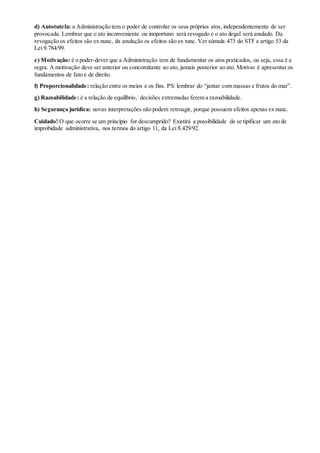 d) Autotutela: a Administração tem o poder de controlar os seus próprios atos, independentemente de ser
provocada. Lembrar que o ato inconveniente ou inoportuno será revogado e o ato ilegal será anulado. Da
revogação os efeitos são ex nunc, da anulação os efeitos são ex tunc. Ver súmula 473 do STF e artigo 53 da
Lei 9.784/99.
e) Motivação: é o poder-dever que a Administração tem de fundamentar os atos praticados, ou seja, essa é a
regra. A motivação deve ser anterior ou concomitante ao ato, jamais posterior ao ato. Motivar é apresentar os
fundamentos de fato e de direito.
f) Proporcionalidade: relação entre os meios e os fins. PS: lembrar do “jantar com massas e frutos do mar”.
g) Razoabilidade: é a relação de equilíbrio, decisões extremadas ferem a razoabilidade.
h) Segurança jurídica: novas interpretações não podem retroagir, porque possuem efeitos apenas ex nunc.
Cuidado! O que ocorre se um princípio for descumprido? Existirá a possibilidade de se tipificar um ato de
improbidade administrativa, nos termos do artigo 11, da Lei 8.429/92.
 